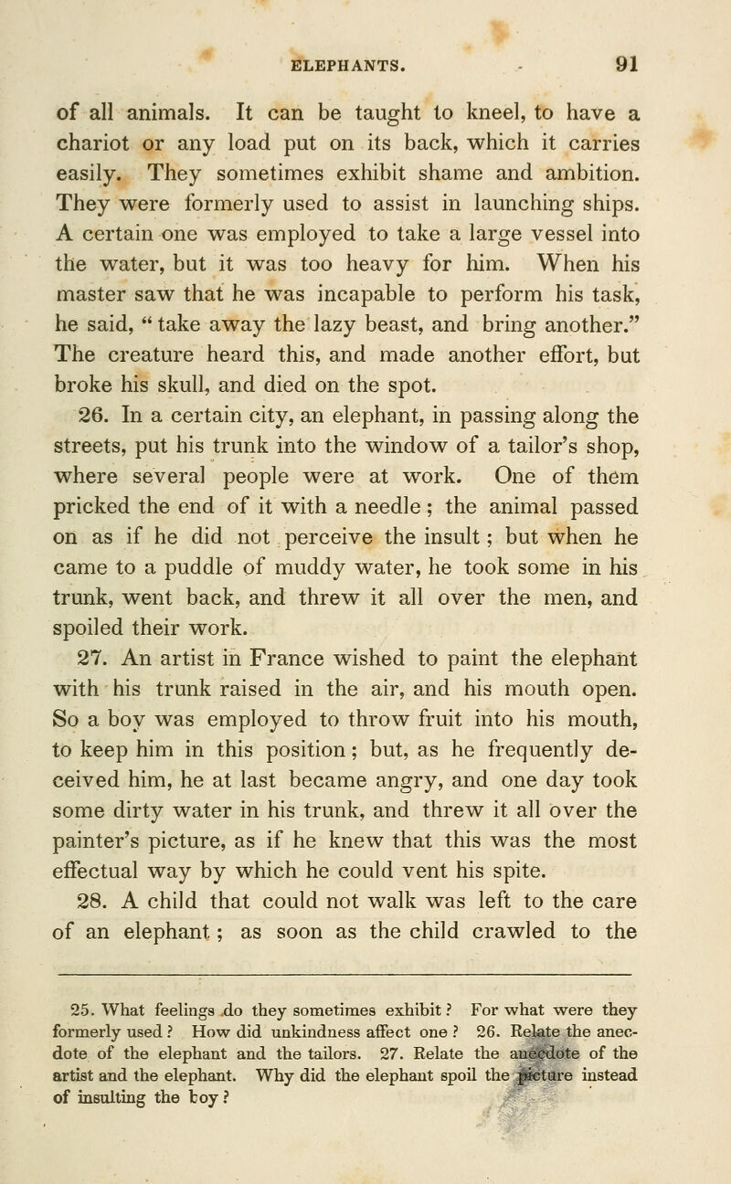 of all animals. It can be taught to kneel, to have a chariot or any load put on its back, which it carries easily. They sometimes exhibit shame and ambition. They were formerly used to assist in launching ships. A certain one was employed to take a large vessel into the water, but it was too heavy for him. When his master saw that he was incapable to perform his task, he said, take away the lazy beast, and bring another. The creature heard this, and made another effort, but broke his skull, and died on the spot. 26. In a certain city, an elephant, in passing along the streets, put his trunk into the window of a tailor's shop, where several people were at work. One of them pricked the end of it with a needle ; the animal passed on as if he did not perceive the insult; but when he came to a puddle of muddy water, he took some in his trunk, went back, and threw it all over the men, and spoiled their work. 27. An artist in France wished to paint the elephant with his trunk raised in the air, and his mouth open. So a boy was employed to throw fruit into his mouth, to keep him in this position; but, as he frequently de- ceived him, he at last became angry, and one day took some dirty water in his trunk, and threw it all over the painter's picture, as if he knew that this was the most effectual way by which he could vent his spite. 28. A child that could not walk was left to the care of an elephant; as soon as the child crawled to the 25. What feelings .do they sometimes exhibit ? For what were they formerly used ? How did unkindness affect one ? 26. Relate the anec- dote of the elephant and the tailors. 27. Relate the anecdote of the artist and the elephant. Why did the elephant spoil the j&eture instead of insulting the boy ?