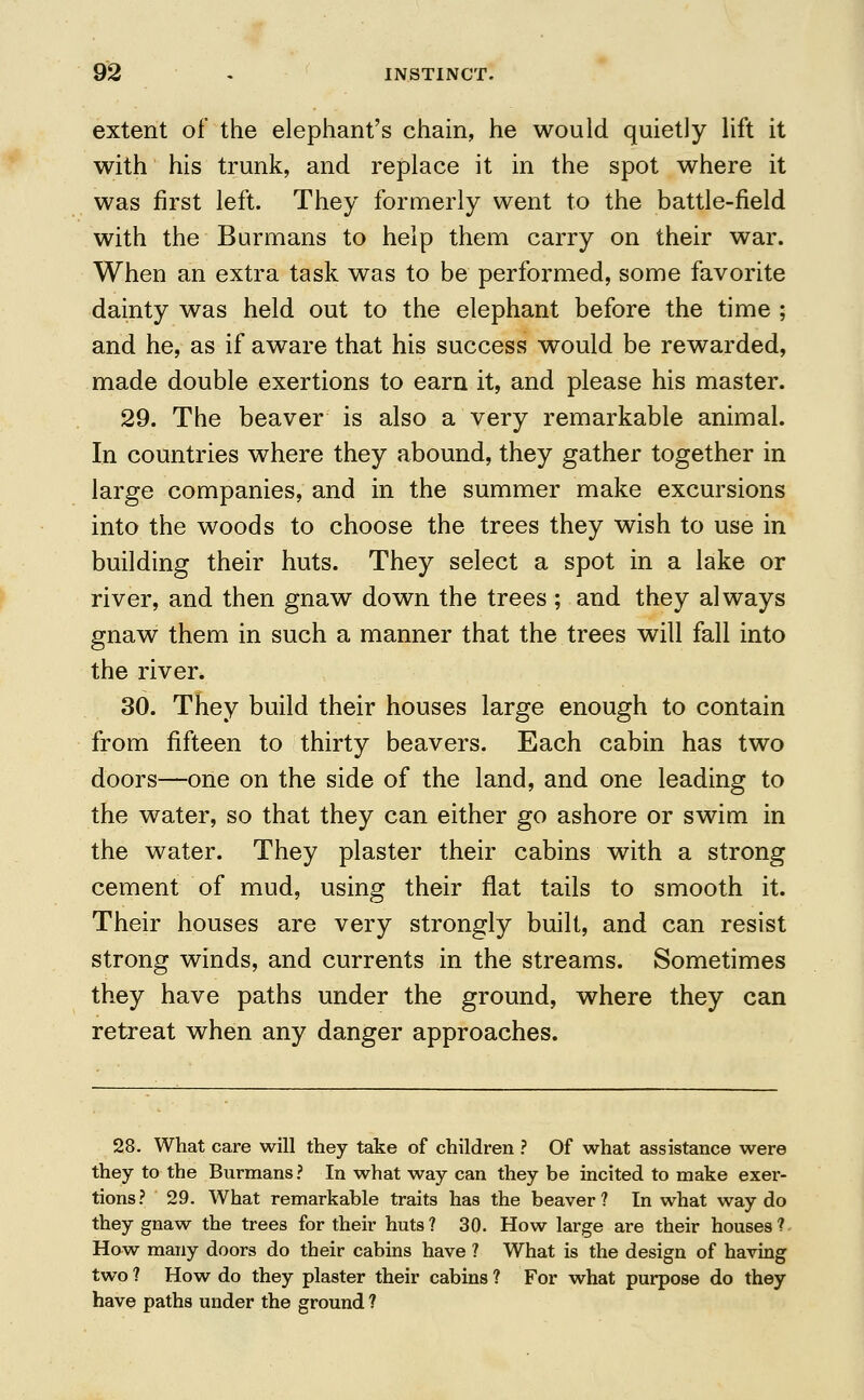 extent of the elephant's chain, he would quietly lift it with his trunk, and replace it in the spot where it was first left. They formerly went to the battle-field with the Burmans to help them carry on their war. When an extra task was to be performed, some favorite dainty was held out to the elephant before the time ; and he, as if aware that his success would be rewarded, made double exertions to earn it, and please his master. 29. The beaver is also a very remarkable animal. In countries where they abound, they gather together in large companies, and in the summer make excursions into the woods to choose the trees they wish to use in building their huts. They select a spot in a lake or river, and then gnaw down the trees ; and they always gnaw them in such a manner that the trees will fall into the river, 30. They build their houses large enough to contain from fifteen to thirty beavers. Each cabin has two doors—one on the side of the land, and one leading to the water, so that they can either go ashore or swim in the water. They plaster their cabins with a strong cement of mud, using their flat tails to smooth it. Their houses are very strongly built, and can resist strong winds, and currents in the streams. Sometimes they have paths under the ground, where they can retreat when any danger approaches. 28. What care will they take of children ? Of what assistance were they to the Burmans? In what way can they be incited to make exer- tions? 29. What remarkable traits has the beaver? In what way do they gnaw the trees for their huts? 30. How large are their houses? How many doors do their cabins have ? What is the design of having two ? How do they plaster their cabins ? For what purpose do they have paths under the ground ?