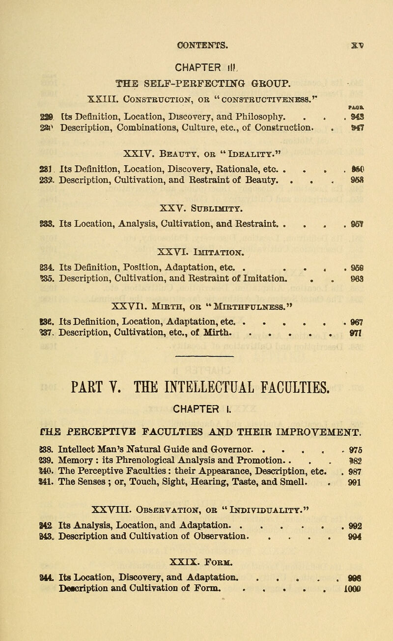 CHAPTER III, THE SELF-PERFECTIN'G GEOUP. XXni. CONSTBUCTION, OR  CONSTEUCnVESTESS.'' PAaa. 229 [ts Definition, Location, Discovery, and Philosophy. . . . 948 2a^ Description, Combinations, Culture, etc., of Construction. , &47 XXIV. Beauty, ob Ideality. 281 Its Definition, Location, Discovery, Rationale, etc 9SC 23S!. Description, Cultivation, and Restraint of Beauty. . , . 958 XXV. Stjblimity. 883. Its Location, Analysis, Cultivation, and Restraint. . , , . 9OT XXVI. Imitation. 834. Its Definition, Position, Adaptation, etc. . .... 968 ?85. Description, Cultivation, and Restraint of Imitation. . . 963 XXVIl. Mebth, ob Mibthfxilness. 836. Its Definition, Location, Adaptation, etc .967 W. Description, Cidtivation, etc., of Mirth 971 PART T. THE INTELLECTUAL FACULTIES. CHAPTER I. fHE PERCEPTIVE FACULTIES AND THEIR IMPROVEMENT. 838. Intellect Man's Natural Guide and Governor .975 239. Memory: its Phrenological Analysis and Promotion.... 182 140. The Perceptive Faculties: their Appearance, Description, etc. . 987 141. The Senses ; or, Touch, Sight, Hearing, Taste, and Smell. . 991 XXVni. Obsebvation, ob Idtoividuality. 842^ Its Analysis, Location, and Adaptation 992 B43„ Description and Cultivation of Observation. . . . . 994 XXIX. FOBM. SS44. Its Location, Discovery, and Adaptation. 9M Deicription and Cultivation of Form. 1000