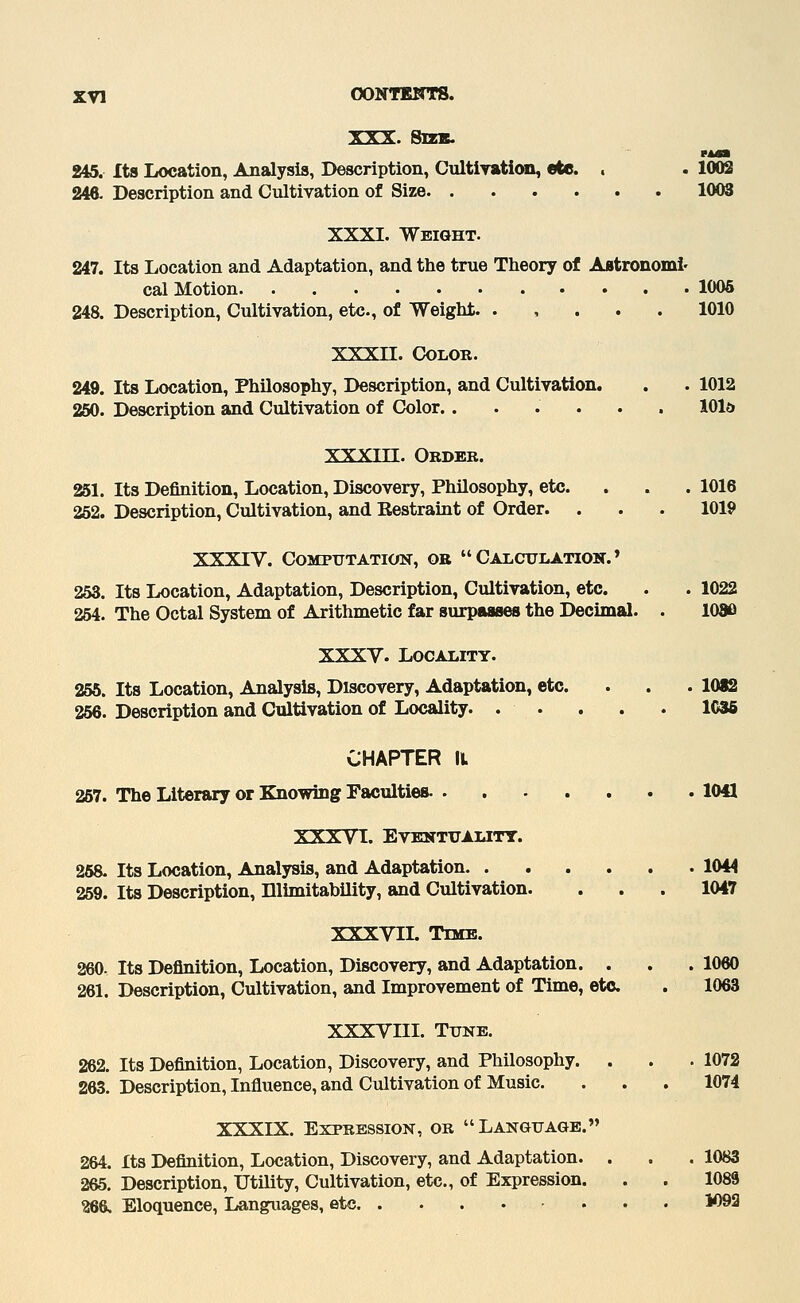 XXX. Sizs. wmmm 245. Its Location, Analysis, Description, GnltiyatieMO, ete. . . 1002 246. Description and Cultivation of Size 1003 XXXI, Weight. 247. Its Location and Adaptation, and the true Theory of ABtronoml' cal Motion 1005 248. Description, Cultivation, etc., of Weight. . , . . . 1010 XXXn. Color. 249. Its Location, Philosophy, Description, and Cultivation. . . 1012 250. Description and Cultivation of Color....... 101a XXXin. Order. 251. Its Definition, Location, Discovery, Philosophy, etc. . . . 1016 252. Description, Cultivation, and Eestraint of Order. . . . 1019 XXXIV. Computation, or Calculation.' 253. Its Location, Adaptation, Description, Cultivation, etc. . . 1022 254. The Octal System of Arithmetic far surpaaaes the Decimal. . 1080 XXXV. Locality. 255. Its Location, Analysis, Discovery, Adaptation, etc. . . . 1012 256. Description and Cultivation of Locality 1C36 CHAPTER II 257. The Literary or Knowing Faculties 1041 XXXVI. Eventuality. 258. Its Location, Analysis, and Adaptation 1044 259. Its Description, Ulimitability, and Cultivation. . . . 1047 XXXVII. Time. 260. Its Definition, Location, Discovery, and Adaptation. . . . 1060 261. Description, Cultivation, and Improvement of Time, etc . 1063 XXXVIII. Tune. 262. Its Definition, Location, Discovery, and Philosophy. . . . 1072 263. Description, Influence, and Cultivation of Music. . . . 1074 XXXIX. Expression, or Language. 264. Its Definition, Location, Discovery, and Adaptation. . . . 1083 265. Description, Utility, Cultivation, etc., of Expression. . . 1089 266. Eloquence, Lan^ages, etc 1093