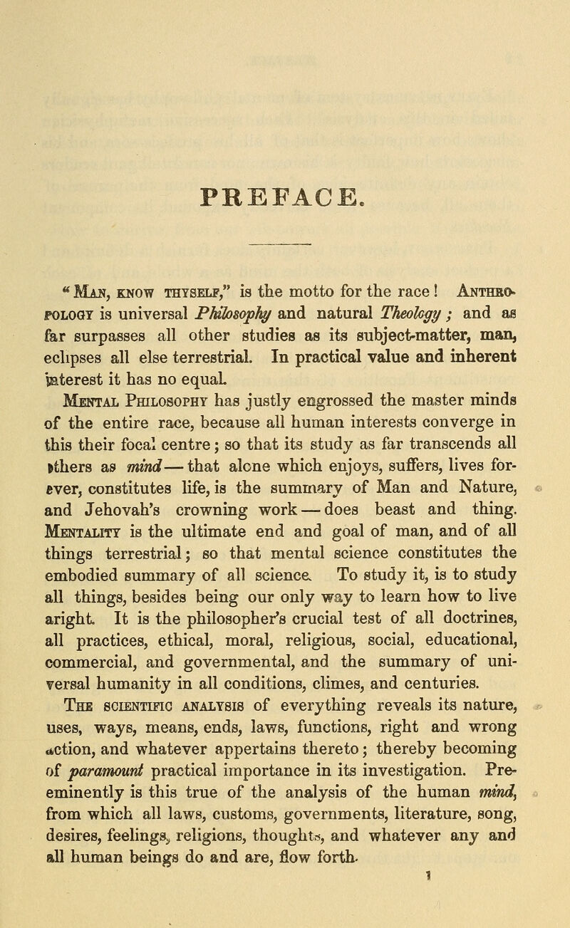 PREFACE ** Man, know thyself, is the motto for the race! Anthbo» POLOGY is universal PMlosopJa/ and natural Theohgy ; and as fer surpasses all other studies as its subject-matter, man, eclipses all else terrestrial. In practical value and inherent iaterest it has no equah Mental PmLOSOPHY has justly engrossed the master minds of the entire race, because all human interests converge in this their focal centre; so that its study as far transcends all others as mind— that alone which enjoys, suffers, lives for- ever, constitutes life, is the summary of Man and Nature, and Jehovah's crowning work — does beast and thing. Mentality is the ultimate end and goal of man, and of all things terrestrial; so that mental science constitutes the embodied summary of all science. To study it, is to study all things, besides being our only way to learn how to live aright It is the philosopher's crucial test of all doctrines, all practices, ethical, moral, religious, social, educational, commercial, and governmental, and the summary of uni- versal humanity in all conditions, climes, and centuries. The sciENTino analysis of everything reveals its nature, uses, ways, means, ends, laws, functions, right and wrong dction, and whatever appertains thereto; thereby becoming of paramount practical importance in its investigation. Pre- eminently is this true of the analysis of the human mtndy from which all laws, customs, governments, literature, song, desires, feelings^ religions, thoughtis, and whatever any and all human beings do and are, flow forth.