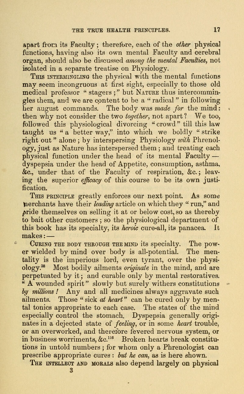 apart from its Faculty; therefore, each of the other physical functions, having also its own mental Faculty and cerebral organ, should also be discussed among the menial FacuUtes, not isolated in a separate treatise on Physiology. This mTEEMiNGLmG the physical with the mental functions may seem incongruous at first sight, especially to those old medical professor stagers ; but Nature thus intercommin- gles them, and we are content to be a radical in following her august commands. The body was made for the mind: then why not consider the two together, not apart ? We too, followed this physiological divorcing crowd till this law taught us a better way, into which we boldly strike right out alone; by interspersing Physiology with Phrenol- ogy, just as Nature has interspersed them; and treating each physical function under the head of its mental Faculty — dyspepsia under the head of Appetite, consumption, asthma, &c., under that of the Faculty of respiration, &c.; leav- ing the superior efficacy of this course to be its own justi- fication. This principle greatly enforces our next point. As some ^lerchants have their leading article on which they run, and pride themselves on selling it at or below cost, so as thereby to bait other customers; so the physiological department of this book has its specialty, its heroic cure-all, its panacea. It makes: — Curing the body through the mind its specialty. The pow- er wielded by mind over body is all-potential. The men- tality is the imperious lord, even tyrant, over the physi- ology.^ Most bodily ailments originate in the mind, and are perpetuated by it; and curable only by mental restoratives. A wounded spirit slowly but surely withers constitutions by miUions! Any and all medicines always aggravate such ailments. Those sick ai heart can be cured only by men- tal tonics appropriate to each case. The states of the mind especially control the stomach. Dyspepsia generally origi- nates in a dejected state of feeling, or in some heart trouble, or an overworked, and therefore fevered nervous system, or in business worriments, &c.^^^ Broken hearts break constitu- tions in untold numbers; for whom only a Phrenologist can prescribe appropriate cures : but he can, as is here shown. The intellect and morals also depend largely on physical 3
