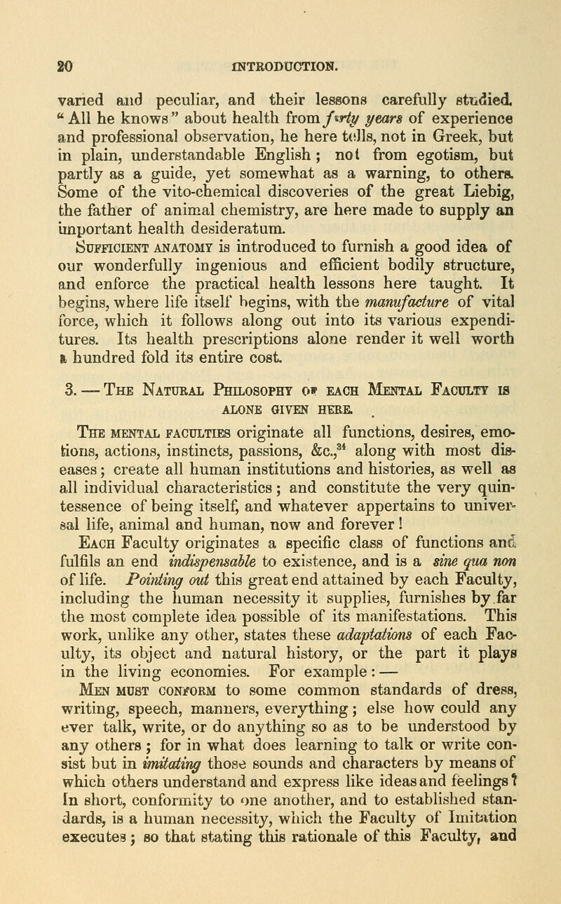 varied and peculiar, and their lessons carefully stiidied All he knows about health from/sW^ yean of experience and professional observation, he here t(ills, not in Greek, but in plain, understandable English ; not from egotism, but partly as a guide, yet somewhat as a warning, to others. Some of the vito-chemical discoveries of the great Liebig, the father of animal chemistry, are here made to supply an important health desideratum. Sufficient anatomy is introduced to furnish a good idea of our wonderfully ingenious and efficient bodily structure, and enforce the practical health lessons here taught. It begins, where life itself begins, with the manufacture of vital force, which it follows along out into its various expendi- tures. Its health prescriptions alone render it well worth I, hundred fold its entire cost 3.— The Natural Philosopht o» each Mental Faculty is alone given hebe. The MENTAL FACULTIES Originate all functions, desires, emo- tions, actions, instincts, passions, &c.,^* along with most dis- eases ; create all human institutions and histories, as well as all individual characteristics; and constitute the very quin- tessence of being itself, and whatever appertains to univer- sal life, animal and human, now and forever ! Each Faculty originates a specific class of functions and fulfils an end indispensaUe to existence, and is a sine qua non of life. Poiniing out this great end attained by each Faculty, including the human necessity it supplies, furnishes by.far the most complete idea possible of its manifestations. This work, unlike any other, states these adapt<itions of each Fac- ulty, its object and natural history, or the part it plays in the living economies. For example : — Men must coniform to some common standards of dress, writing, speech, manners, everything; else how could any ever talk, write, or do anything so as to be understood by any others; for in what does learning to talk or write con- sist but in imUating those sounds and characters by means of which others understand and express like ideas and feelings t tn short, conformity to one another, and to established stan- dards, is a human necessity, which the Faculty of Imitation executes; so that stating this rationale of this Faculty, and