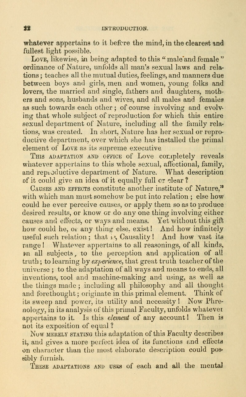 whatever appertains to it before the mind, in the clearest and fullest light possible. Love, likewise, in being adapted to this  male'and female  ordinance of Nature, unfolds all man's sexual laws and rela- tions ; teaches all the mutual duties, feelings, and manners due between boys and girls, men and women, young folks and lovers, the married and single, fathers and daughters, moth- ers and sons, husbands and wives, and all males and females as such towards each other; of course involving and evolv- ing that whole subject of reproduction for which this entire sexual department of Nature, including all the family rela- tions, was created. In sliort. Nature has her sexual or repro- ductive department, over which she has installed the primal element of Love as its supreme executive This adaptation and office of Love completely reveals whatever appertains to this whole sexual, affectional, family, and repioductive department of Nature. What description of it could give an idea of it equally full or clear ? Causes and effects constitute another institute of Nature,^' with which man must somehow be put into relation ; else how could he ever perceive causes, or apply them so as to produce desired results, or know or do any one thing involving either causes and effects, or ways and means. Yet without this gift how could he, or any thing- elsCj exist! And how infinitely useful such relation ; that i*, Causality! And how vast its range! Whate^^er appertains to all reasonings, of all kinds, m all subjects^ to the perception and application of all truth; to learning by experience, that great truth teacher of the universe ; to the adaptation of all Vv^ays and means to ends, all inventions, lool and machine-making and using, as well as the things made; including all philosophy and all thouglit and forethought; originate in this primal element. Think of its sweep and power, its utility and necessity ! Now Phre- nology, in its analysis of this primal Faculty, unfolds whatever appertains to it Is this ehineirt of any account I Then is not its exposition of equal ? Now MERELY STATING this adaptation of this Faculty describes it, and gives a more perfect idea of its functions e,nd effect^s on character than the most elaborate description could pos- sibly furnish. These adaptations and usss of each and ail the mental