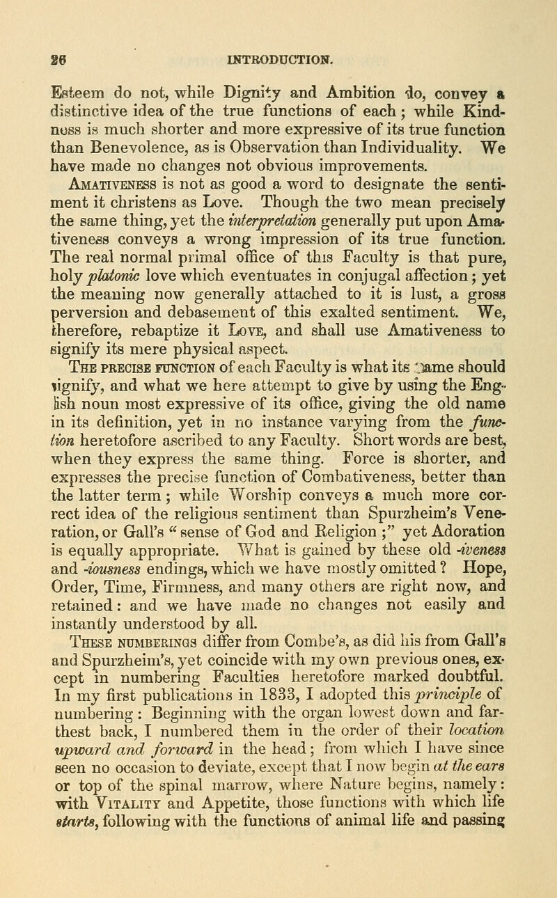 Esteem do not, while Dignity and Ambition do, convey a distinctive idea of the true functions of each; while Kind- ness is much shorter and more expressive of its true function than Benevolence, as is Observation than Individuality. We have made no changes not obvious improvements. Amativeness is not as good a word to designate the senti- ment it christens as Love. Though the two mean precisely the same thing, yet the interprdalion generally put upon Ama- tiveness conveys a wrong impression of its true function. The real normal primal office of this Faculty is that pure, holyplaionic love which eventuates in conjugal affection; yet the meaning now generally attached to it is lust, a gross perversion and debasement of this exalted sentiment. We, therefore, rebaptize it Ix)ve, and shall use Amativeness to signify its mere physical aspect. The precise function of each Faculty is what its 'lame should lignify, and what we here attempt to give by using the Eng- lish noun most expressive of its office, giving the old name in its definition, yet in no instance varying from the fune- lion heretofore ascribed to any Faculty. Short words are best, when they express the same thing. Force is shorter, and expresses the precise function of Combativeness, better than the latter term; while Worship conveys a much more cor- rect idea of the religious sentiment than Spurzheim's Vene- ration, or Gall's sense of God and Religion ; yet Adoration is equally appropriate. What is gained by these old -ivenesa and -lousness endings, which we have mostly omitted ? Hope, Order, Time, Firmness, and many others are right now, and retained: and we have made no changes not easily and instantly understood by all. These numberings differ from Combe's, as did his from Gall's and Spurzheim's, 3^et coincide with my own previous ones, ex- cept m numbering Faculties heretofore marked doubtful. In my first publications in 1833, I adopted ihiQ principle of numbering : Beginning with the organ lowest down and far- thest back, I numbered them in the order of their location upward and forward in the head; from which I have since seen no occasion to deviate, except that I now begin at the ears or top of the spinal marrow, where Nature begins, namely: with Vitality and Appetite, those functions with which life starts, following with the functions of animal life and passing