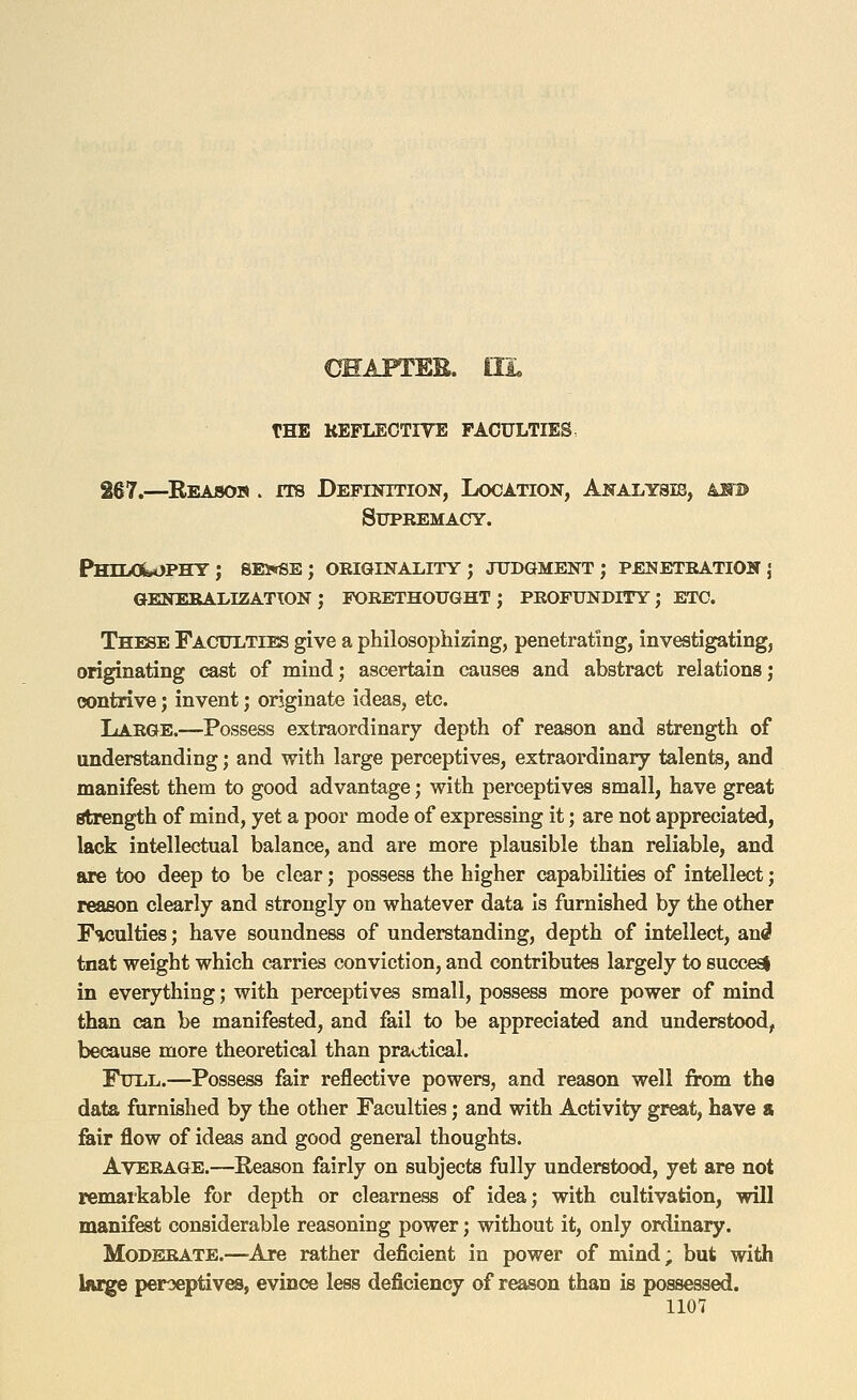267.—^Reasojs . ITS Definition, Location, Anai^ysib, as^b Supremacy. PHIIiOisA)PHY J 8Ei«SE; ORIGINALITY; JUDGMENT; PENETRATION j GENERALIZATION ; FORETHOUGHT ; PROFUNDITY; ETC. These Faculties give a philosophizing, penetrating, investigating, originating cast of mind; ascertain causes and abstract relations; contrive; invent; originate ideas, etc. Large.—Possess extraordinary depth of reason and strength of understanding; and with large perceptives, extraordinary talents, and manifest them to good advantage; with perceptives small, have great Strength of mind, yet a poor mode of expressing it; are not appreciated, lack intellectual balance, and are more plausible than reliable, and are too deep to be clear; possess the higher capabiKties of intellect; reason clearly and strongly on whatever data Is furnished by the other F'WJulties; have soundness of understanding, depth of intellect, and tnat weight which carries conviction, and contributes largely to succesi in everything; with perceptives small, possess more power of mind than (a,n be manifested, and fail to be appreciated and understood, because more theoretical than practical. Full.—Possess fair reflective powers, and reason well from the data furnished by the other Faculties; and with Activity great, have s feir flow of ideas and good general thoughts. Average.—Reason fairly on subjects fully understood, yet are not remarkable for depth or clearness of idea; with cultivation, will manifest considerable reasoning power; without it, only ordinary. Moderate.—Are rather deficient in power of mind; but with Ifuge perceptives, evince less deficiency of reason than is possessed.
