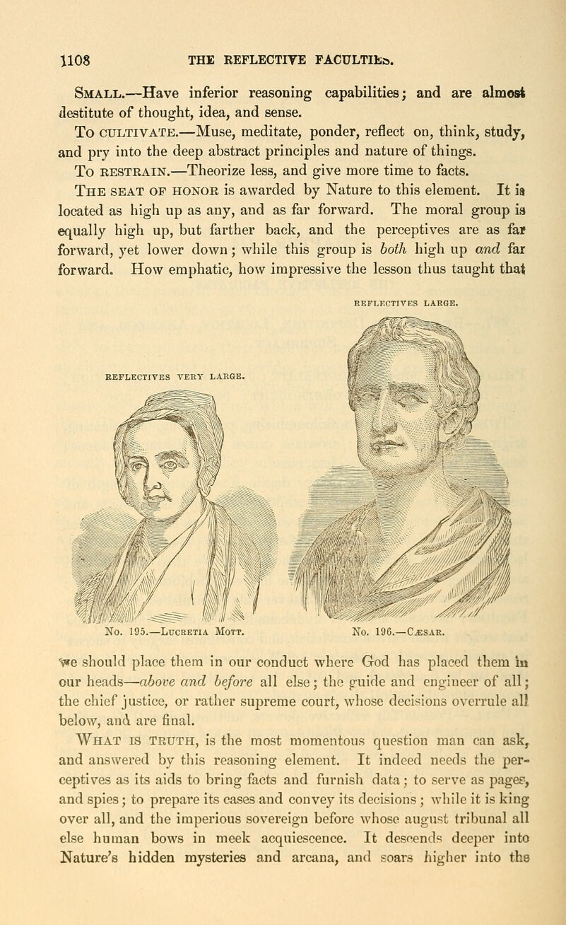 Small.—Have inferior reasoning capabilities; and are almost destitute of thought, idea, and sense. To CULTIVATE.—Muse, meditate, ponder, reflect on, think, study, and pry into the deep abstract principles and nature of things. To RESTRAIN.—Theorize less, and give more time to facts. The seat of honor is awarded by Nature to this element. It is located as high up as any, and as far forward. The moral group ia «:^ually high up, but farther back, and the perceptives are as far forward, yet lower down; while this group is both high up and far forward. How emphatic, how impressive the lesson thus taught that REFLECTIVES LARGE. REFLECTIVES TERY LARGE. No. 195.—LUCEETIA MOTT. No. 196.—C^SAR. ■^e should place them in our conduct where God has placed them in our heads—above and before all else; the guide and engineer of all; the chief justice, or rather supreme court, whose decisions overrule all below, and are final. What is truth, is the most momentous question man can ask, and answered by this reasoning element. It indeed needs the per- ceptives as its aids to bring facts and furnish data; to serve as pagee, and spies; to prepare its cases and convey its decisions ; while it is king over all, and the imperious sovereign before whose august tribunal all else human bows in meek acquiescence. It descends deeper into Nature's hidden mysteries and arcana, and soars higher into the