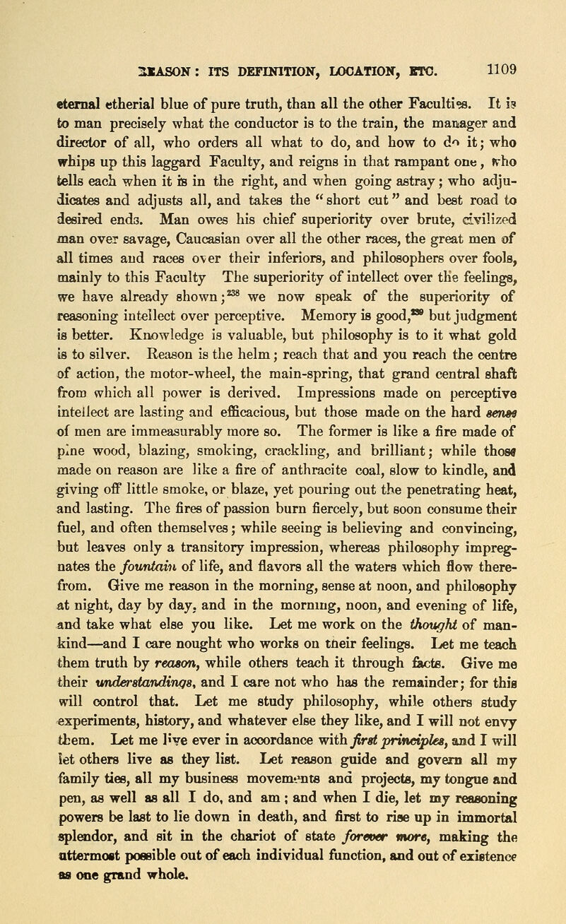 eternal etherial blue of pure truth, than all the other Facultiw. It h to man precisely what the conductor is to the train, the manager and director of all, who orders all what to do, and how to do it; who whips up this laggard Faculty, and reigns in that rampant one, rrho tells each when it is in the right, and when going astray; who adju- dicates and adjusts all, and takes the  short cut and best road to desired ends. Man owes his chief superiority over brute, dvilized man over savage, Caucasian over all the other races, the great men of all times and races over their inferiors, and philosophers over fools, mainly to this Faculty The superiority of intellect over the feelings, we have already shown ;^ we now speak of the superiority of reasoning intellect over perceptive. Memory is good,** but judgment is better. Knowledge is valuable, but philosophy is to it what gold is to silver. Reason is the helm; reach that and you reach the centre of action, the motor-wheel, the main-spring, that grand central shaft from which all power is derived. Impressions made on perceptive intellect are lasting and efficacious, but those made on the hard serm of men are immeasurably more so. The former is like a fire made of pine wood, blazing, smoking, crackling, and brilliant; while those made on reason are like a fire of anthracite coal, slow to kindle, and giving off little smoke, or blaze, yet pouring out the penetrating heat, and lasting. The fires of passion burn fiercely, but soon consume their fuel, and often themselves; while seeing is believing and convincing, but leaves only a transitory impression, whereas philosophy impreg- nates the fountain of life, and fliavors all the waters which flow there- from. Give me reason in the morning, sense at noon, and philosophy at night, day by day, and in the morning, noon, and evening of life, iind take what else you like. Let me work on the thought of man- kind—and I care nought who works on tlieir feelings. Let me teach them truth by reason^ while others teach it through fiicte. Give me their understandings, and I care not who has the remainder; for this will control that. Let me study philosophy, while others study experiments, history, and whatever else they like, and I will not envy them. Let me I've ever in accordance with first prineiples, and I will let others live as they list. Let reason guide and govern all my family ties, all my business movemt'^nts and projects, my tongue and pen, as well as all I do, and am; and when I die, let my reasoning powers be last to lie down in death, and first to rise up in immortal «pl«idor, and sit in the chariot of state forever more, making the attermost possible out of each individual ftmction, and out of existence ma one grand whole.