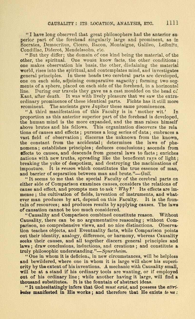 ** I hare long observed that great philosophers had the anterior sa- perior part of the forehead singularly large and prominent, as in Socrates, Democritus, Cicero, Bacon, Montaigne, Galileo, Leibnits, Condillac, Diderot, Mendelssohn, etc.  But they differ; the domain of one kind being the material, of the other, the spiritual. One woula know facts, the other conditions; one makes observation his basis, tlie other, disdaining the material world, rises into the spiritual, and contemplates mind, and investigates general principles. In these heads two cerebral parts are developed, one on each side, adjoining comparative sagacity; forming two seg- ments of a sphere, placed on each side of the forehead, in a horizontsil line. During our travels they gave us a cast moulded on the head cf Kant, after death. It was with lively pleasure that we saw the extra- ordinary prominence of these identical parts. Fichte has it still more T>rominent. The ancients gave Jupiter these same prominences. A third manifestation of this Faculty is in 'mother wit.' In proportion as this anterior superior part of the forehead is developed, the human mind is the more expanded, and the man raises himself above brutes and his fellows. This organization discovers the rela tions of causes and effects ; pursues a long series of data; embraces a vast field of observation; discerns the unknown from the known, the constant from the accidental; determines the laws of phe- nomena ; establishes principles; deduces conclusions; ascends from effects to causes, and descends from general laws to facts ; enriches Rations with new truths, spreading like the beneficent rays of light; breaking the yoke of despotism, and destroying the machinations of imposture. It is reason which constitutes the true essence of man, and barrier of separation between man and brute.—Gall.  It seems to me that the special Faculty of the cerebral parts on either side of Comparison examines causes, considers the relations of cause and effect, and prompts men to ask * Why f ' Its effects are im- mense ; the cultivation of fields, invention of instruments, and what- ever man produces by art, depend on this Faculty, It is the foun- tain of resources; and produces results by applying causes. The laws of causation cannot be too much considered.  Causality and Comparison combined constitute reason. Without Causality, there can be no argumentative reasoning ; without Com- parison, no comprehensive views, and no nice distinctions. Observa- tion teaches objects, and Eventuality facts, while Comparison points out their identity, analogy, difference, or harmony, whereas Causality seeks their causes, and all together discern general principles and laws ; draw conclusions, inductions, and creations ; and constitute a truly philosophic understanding.—Spurzheim.  One in whom it is deficient, in new circumstances, will be helpless and bewildered, where one in whom it is large will show his superi- ority by the extent of his inventions. A mechanic with Causality small, will be at a stand if his ordinary tools are wanting, or if employed out of his ordinary line; while another having it large, will find ft thousand substitutes. It is the fountain of abstract ideas.  It unhesitatingly infers that God must exist, and possess the attri- kutes manifested in His works; and therefore that He exists to us i