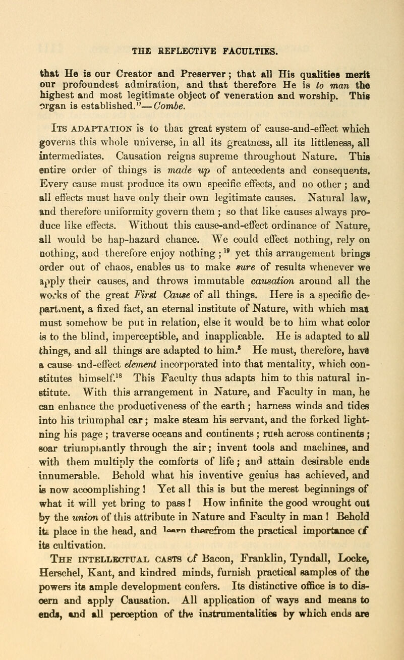 that He is our Creator and Preserver; that all His qualities merit our profoundest admiration, and that therefore He is to man the highest and most legitimate object of veneration and worship. Thig organ is established.—Combe. Its adaptation is to that great system of cause-aud-effect which governs this whole universe, in all its greatness, all its littleness, all intermediates. Causation reigns supreme throughout Nature. This entire order of things is made up of antecedents and consequents. Every cause must produce its own specific effects, and no other ; and all effects must have only their own legitimate causes. Natural law, and therefore uniformity govern them ; so that like causes always pro- duce like effects. Without this cause-and-effect ordinance of Nature, all would be hap-hazard chance. We could effect nothing, rely on nothing, and therefore enjoy nothing ;^* yet this arrangement brings order out of chaos, enables us to make sure of results whenever we apply their causes, and throws immutable causation around all the wOi'ks of the great First Cause of all things. Here is a specific de- partment, a fixed fact, an eternal institute of Nature, with which man must gomehow be put in relation, else it would be to him what color is to the blind, imperceptible, and inapplicable. He is adapted to aU things, and all things are adapted to him.' He must, therefore, hav8 a cause ind-effect element incorporated into that mentality, which con- stitutes himself.^^ This Faculty thus adapts him to this natural in- stitute. With this arrangement in Nature, and Faculty in man, he can enhance the productiveness of the earth; harness winds and tides into his triumphal car; make steam his servant, and the forked light- ning his page ; traverse oceans and continents ; rush across continents ; soar triumphantly through the air; invent tools and machines, and with them multiply the comforts of life; and attain desirable ends innumerable. Behold what his inventive genius has achieved, and is now accomplishing I Yet all this is but the merest beginnings of what it will yet bring to pass 1 How infinite the good wrought out by the union of this attribute in Nature and Faculty in man I Behold itt place in the head, and ^««j*n thftrcfrom the practical importance c£ its cultivation. The iNTELLBcrruAL casts of Bacon, Franklin, Tyndall, Locke, Herschel, Kant, and kindred minds, furnish practical samples of the powers its ample development confers. Its distinctive office is to dis- cern and apply Causation. All application of ways and means to endb, uid all perception of titvi instrumentalities by which ends are