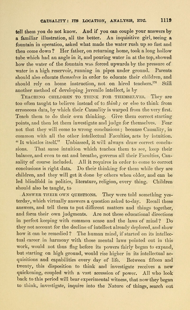 tell them you do not know. And if you can couple your answers by a familiar illustration, all the better. An inquisitive girl, feeeing a fountain in operation, asked what made the water rush up so fast and then come down ? Her father, on returning home, took a long hollow tube which had an angle in it, and pouring water in at the top, showed how the water of the fountain was forced upwards by the pressure of water in a high reservoir, running in pipes under ground. Parents should also educate themselves in order to educate their children, and should rely on home instructioUj not on hired teachers.^''^ Still another method of developing juvenile intellect, is by Teaching children to think for themselves. They are too often taught to believe instead of to think; or else to think from erroneous data, by which their Causality is warped from the very first. Teach them to do their own thinking. Give them correct starting points, and then let them investigate and judge for themselves. Fear not that they will come to wrong conclusions; because Causality, in common with all the other intellectual Faculties, acts by intuition.  It whistles itself. Unbiassed, it will always draw correct conclu- sions. That same intuition which teaches them to see, keep their balance, and even to eat and breathe, governs all their Faculties, Cau- sality of course included. All it requires in order to come to correct conclusions is right data. Do their thinking for them while they are children, and they will get it done by others when older, and can be led blindfold in politics, literature, religion, every thing. Children should also be taught, to Answer their own questions. They were told something yes- terdavj which virtually answers a question asked to-day. Recall these answers, and tell them to put different matters and things together, and form their own judgments. Are not these educational directions in perfect keeping with common sense and the laws of mind ? Do they not account for the decline of intellect already deplored, and show how it can be remedied ? The human mind, if started on its intellec- tual career in harmony with those mental laws pointed out in this work, would not thus flag before its powers fairly began to expand, but starting on high ground, would rise higher in its intellectual ac- quisitions and capabilities every day of life. Between fifteen and twenty, this disposition to think and investigate receives a new- quickening, coupled with a vast accession of power. All who look back to this period will bear experimental witness, that now they began to think, investigate, inquire into the Nature of things, search out