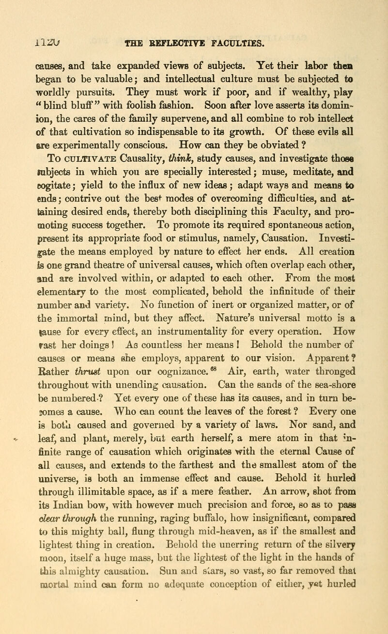 causes, and take expanded views of subjects. Yet their labor then began to be valuable; and intellectual culture must be subjected to worldly pursuits. They must work if poor, and if wealthy, play  blind bluflf with foolish fashion. Soon after love asserts its domin- ion, the cares of the fe,mily supervene, and all combine to rob intellect of that cultivation so indispensable to its growth. Of these evils all are experimentally conscious. How can they be obviated ? To CULTIVATE Causality, think, study causes, and investigate those lubjects in which you are specially interested j muse, meditate, and cogitate; yield to the influx of new ideas; adapt ways and means to ends; contrive out the best modes of overcoming difficulties, and at- taining desired ends, thereby both disciplining this Faculty, and pro- moting success together. To promote its required spontaneous action, present its appropriate food or stimulus, namely, Causation. Investi- gate the means employed by nature to effect her ends. All creation is one grand theatre of universal causes, which often overlap each other, and are involved within, or adapted to each other. From the most elementary to the most complicated, behold the infinitude of their number and variety. No function of inert or organized matter, or of the immortal mind, but they affect. Nature's universal motto is a lause for every effect, an instrumentality for every operation. How fast her doings ! As countless her means 1 Behold the number of causes or means she employs, apparent to our vision. Apparent? Bather thrust upon our cognizance.** Air, earth, water thronged throughout with unending causation. Can the sands of the sea-shore be numbered? Yet every one of these has its causes, and in turn be- somes a cause. Who can count the leaves of the forest ? Every one is both caused and governed by a variety of laws. Nor sand, and leaf, and plant, merely, but earth herself, a mere atom in that in- finite range of causation which originates with the eternal Cause of all causes, and extends to the farthest and the smallest atom of the universe, is both an immense effect and cause. Behold it hurled through illimitable space, as if a mere feather. An arrow, shot from its Indian bow, with however much precision and force, so as to pass dear through the running, raging buffalo, how insignificant, compared to this mighty ball, flung through mid-heaven, as if the smallest and lightest thing in creation. Behold the unerring return of the silvery moon, itself a huge mass, but the lightest of the light in the hands of this almighty causation. Sun and s^ars, so vast, so far removed that mortal mind can form no adequate conception of either, yet hurled