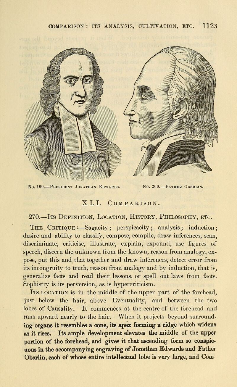 No. 199.—President Jonathan Edwards. No. 200.—Father Oberlin. XL I. Compaeison. 270.—Its Definition, Location, Histoey, Philosophy, etc. The Ceitique :—Sagacity; perspicacity; analysis; induction; desire and ability to classify, compose, compile, draw inferences, scan, discriminate, criticise, illustrate, explain, expound, use figures of speech, discern the unknown from the known, reason from analogy, ex- pose, put this and that together and draw inferences, detect error from its incongruity to truth, reason from analogy and by induction, that is, generalize facts and read their lessons, or spell out laws from facts. Sophistry is its perversion, as is hypercriticism. Its location is in the middle of the upper part of the forehead, just below the hair, above Eventuality, and between the two lobes of Causality. It commences at the centre of the forehead and runs upward nearly to the hair. When it projects beyond surround- ing organs it resembles a cone, its apex forming a ridge which widens as it rises. Its ample development elevates the middle of the upper portion of the forehead, and gives it that ascending form so oonspio- nous in the accompanying engraving of Jonathan Edwards and Fathei Oberlin, each of whose entire intellectual lobe is very large, and Com