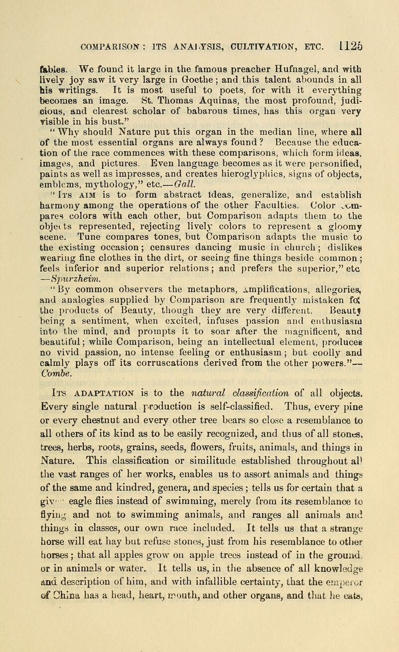 fables. We found it large in the famous preacher Hufnagel, and with lively joy saw it very large in Goethe ; and this talent abounds in all his writings. It is most useful to poets, for with it ev^erything becomes an image. St. Thomas Aquinas, the most profound, judi- cious, and clearest scholar of babarous times, has this organ very risible in his bust. Why should Nature put this organ in the median line, where all of the most essential organs are always found ? Because the educa- tion of the race commences with these comparisons, which form ideas, images, and pictures. Even language becomes as it were personified, paints as well as impresses, and creates hieroglj'phics, signs of objects, emblems, mythology, etc.—Gall. Its aim is to form abstract Ideas, generalize, and establish harmony among the operations of the other Faculties. Color .cm- pares colors with each other, but Comparison adapts them to the objects represented, rejecting lively colors to represent a gloomy scene. Tune compares tones, but Comparison adapts the music to the existing occasion; censures dancing music in church ; dislikes wearing fine clothes in the dirt, or seeing fine things beside common; feels infei'ior and superior relations; and prefers the superior, etc —Spurzheim. By common observers the metaphors, Amplifications, allegories, and antilogies supplied by Comparison are frequently mistaken foj the products of Beauty, tliough they are ver}' diflTerent. Beauty being a sentiment, when excited, infuses passion and enthusiasm into the mind, and prompts it to soar after the magnificent, and beautiful; while Comparison, being an intellectual element, produces no vivid passion, no intense feeling or enthusiasm; but coolly and calmly plays off its corruscations derived from the other powers.— Combe. Ii^ adaptation is to the natural classification of all objects. Every single natural production is self-classified. Thus, every pine or every chestnut and every other tree bears so close a resemblance to all others of its kind as to be easily recognized, and thus of all stones, trees, herbs, roots, grains, seeds, flowers, fruits, animals, and things in Nature. This classification or similitude established throughout al) the vast ranges of her works, enables us to assort animals and things of the same and kindred, genera, and species ; tells us for certain that a giv ^ eagle flies instead of swimming, merely from its resemblance to flying and not to swimming animals, and ranges all animals and things in classes, our own race included. It tells us that a strange horse will eat hay but refuse stones, just from his resemblance to otiier horses; that all apples grow on apple trees instead of in the ground, or in animals or water. It tells us, in the absence of all knowledge and description of him, and with infallible certainty, that the emperor ei China has a head, heart, ir^outh, and other organs, and that he eats,