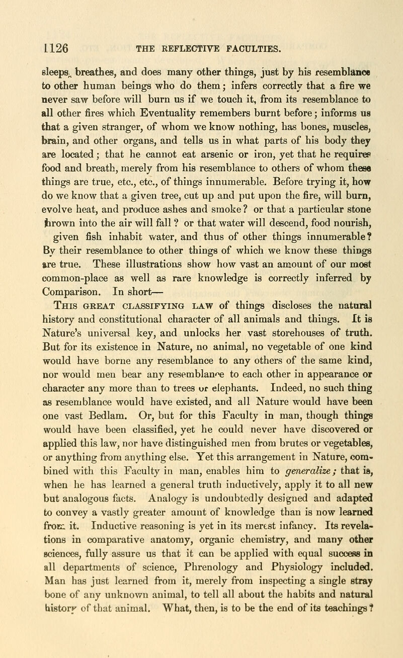 sleepS;^ breathes, and does many other things, just by his resemblance to other human beings who do them; infers correctly that a fire we never saw before will burn us if we touch it, from its resemblance to all other fires which Eventuality remembers burnt before; informs ua that a given stranger, of whom we know nothing, has bones, muscles, brain, and other organs, and tells us in what parts of his body they are located; that he cannot eat arsenic or iron, yet that he requires food and breath, merely from his resemblance to others of whom these things are true, etc., etc., of things innumerable. Before trying it, how do we know that a given tree, cut up and put upon the fire, will burn, evolve heat, and produce ashes and smoke ? or that a particular stone firown into the air will fall ? or that water will descend, food nourish, given fish inhabit water, and thus of other things innumerable? By their resemblance to other things of which we know these things are true. These illustrations show how vast an amount of our most common-place as well as rare knowledge is correctly inferred by Comparison. In short— This great classifying law of things discloses the natural history and constitutional character of all animals and things. It is Nature's universal key, and unlocks her vast storehouses of truth. But for its existence in Nature, no animal, no vegetable of one kind would have borne any resemblance to any others of the same kind, nor would men bear any resemblan'^ to each other in appearance or character any more than to trees or elephants. Indeed, no such thing OS resemblance would have existed, and all Nature would have been one vast Bedlam. Or, but for this Faculty in man, though things would have been classified, yet he could never have discovered or applied this law, nor have distinguished men from brutes or vegetables, or anything from anything else. Yet this arrangement in Nature, com- bined with this Faculty in man, enables him to generalize; that ia, when he has learned a general truth inductively, apply it to all new but analogous facts. Analogy is undoubtedly designed and adapted to convey a vastly greater amount of knowledge than is now learned fronn it. Inductive reasoning is yet in its merest infancy. Its revela- tions in comparative anatomy, organic chemistry, and many other sciences, fully assure us that it can be applied with equal success in all departments of science. Phrenology and Physiology included. Man has just learned from it, merely from inspecting a single stray bone of any unknown animal, to tell all about the habits and natural historK of that animal. What, then, is to be the end of its teachings ?