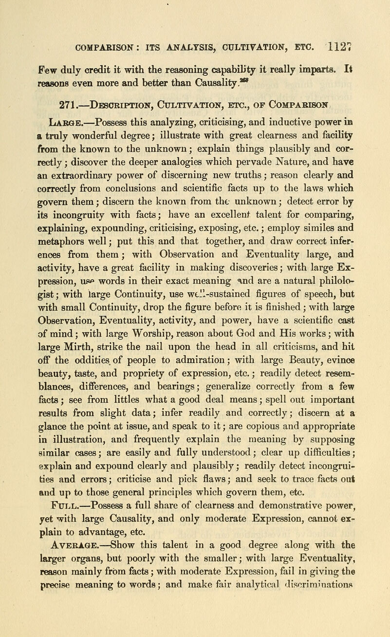 Few duly credit it with the reasoning capability it really imparts. It reasons even more and better than Causality,^ 271.—Dbsoription, Cultivation, etc., of Comparison. Labqb.—Possess this analyzing, criticising, and inductive power m a truly wonderful degree; illustrate with great clearness and facility from the known to the unknown; explain things plausibly and cor- rectly ; discover the deeper analogies which pervade Nature, and have an extraordinary power of discerning new truths; reason clearly and correctly from conclusions and scientific facts up to the laws which govern them; discern the known from the unknown; detect error by its incongruity with facts; have an excellent talent for comparing, explaining, expounding, criticising, exposing, etc.; employ similes and metaphors well; put this and that together, and draw correct infer- ences from them; with Observation and Eventuality large, and activity, have a great facility in making discoveries; with large Ex- pression, ufw» words in their exact meaning nnd are a natural philolo- gist ; with large Continuity, use well-sustained figures of speech, but with small Continuity, drop the figure before it is finished; with large Observation, Eventuality, activity, and power, have a scientific cast of mind; with large Worship, reason about God and His works; with large Mirth, strike the nail upon the head in all criticisms, and hit off the oddities, of people to admiration; with large Beauty, evince beauty, taste, and propriety of expression, etc.; readily detect resem- blances, differences, and bearings; generalize correctly from a few facts; see from littles what a good deal means; spell out important results from slight data; infer readily and correctly; discern at a glance the point at issue, and speak to it; are copious and appropriate in illustration, and frequently explain the meaning by supposing similar cases; are easily and fully understood; clear up difficulties; explain and expound clearly and plausibly; readily detect incongrui- ties and errors; criticise and pick flaws; and seek to trace facts out and up to those general principles which govern them, etc. FuTjL.—Possess a full share of clearness and demonstrative power, yet with large Causality, and only moderate Expression, cannot ex- plain to advantage, etc. Average.—Show this talent in a good degree along with the larger organs, but poorly with the smaller; with large Eventuality, reason mainly from facts; with moderate Expression, fail in giving the precise meaning to words; and make fair analytical discriminations