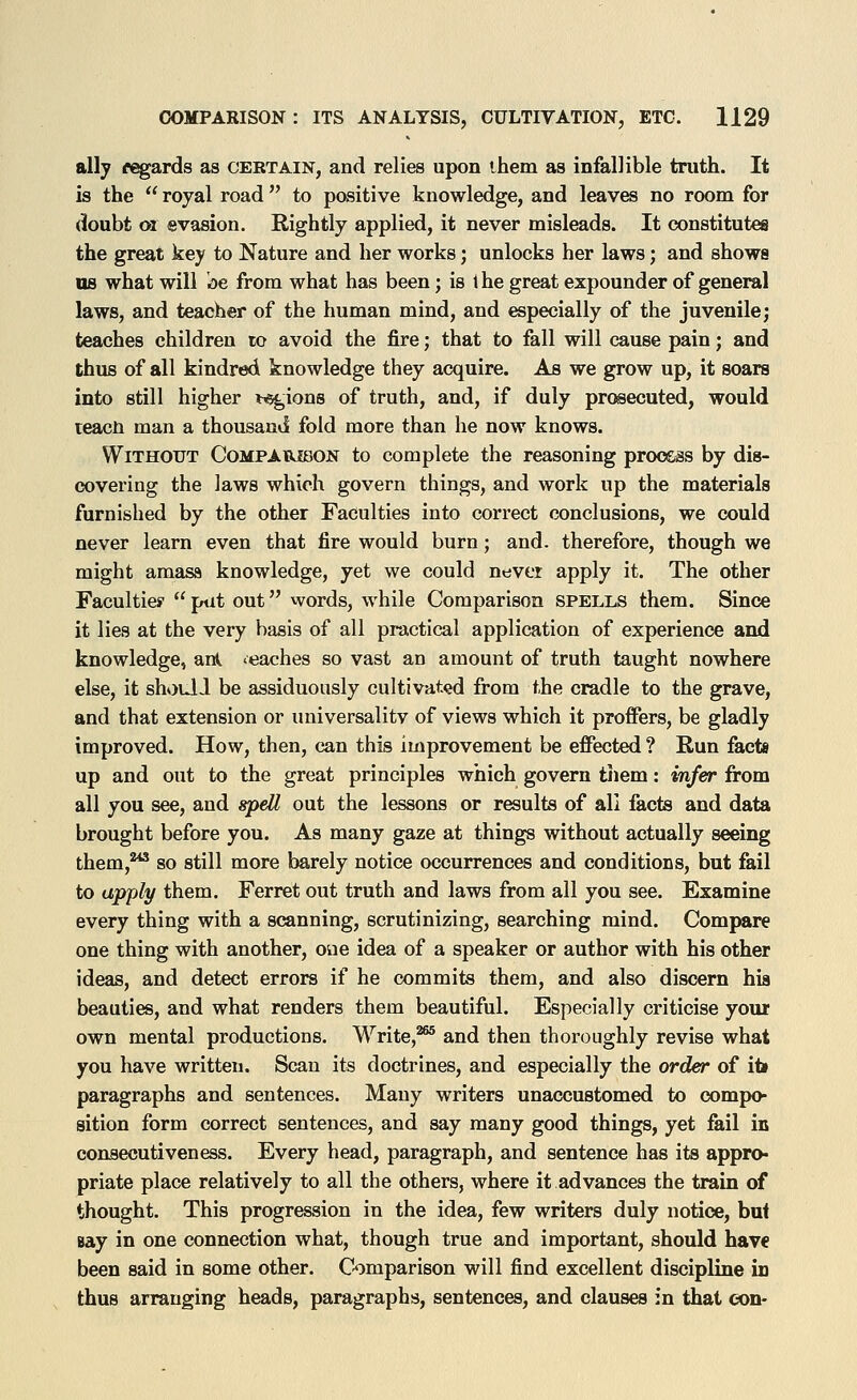 ally r^ards as certain, and relies upon ihem as infallible truth. It is the  royal road to positive knowledge, and leaves no room for doubt or evasion. Rightly applied, it never misleads. It constitutes the great key to Nature and her works; unlocks her laws; and shows us what will be from what has been; is 1 he great expounder of general laws, and teacher of the human mind, and especially of the juvenile; teaches children to avoid the fire; that to fall will cause pain; and thus of all kindred knowledge they acquire. As we grow up, it soars into still higher i^ions of truth, and, if duly prosecuted, would teacH man a thousand fold more than he now knows. Without Compabjbon to complete the reasoning process by dis- covering the laws which govern things, and work up the materials furnished by the other Faculties into correct conclusions, we could never learn even that fire would burn; and. therefore, though we might amasa knowledge, yet we could never apply it. The other Faculties'  ptit out words, while Comparison spells them. Since it lies at the very basis of all practical application of experience and knowledge, ank reaches so vast an amount of truth taught nowhere else, it shoull be assiduously cultivated from the cradle to the grave, and that extension or imiversalitv of views which it proffers, be gladly improved. How, then, can this improvement be effected ? Run facts up and out to the great principles which govern them: infer from all you see, and &pdl out the lessons or results of all facts and data brought before you. As many gaze at things without actually seeing them,^ so still more barely notice occurrences and conditions, but fail to ttpp/y them. Ferret out truth and laws from all you see. Examine every thing with a scanning, scrutinizing, searching mind. Compare one thing with another, one idea of a speaker or author with his other ideas, and detect errors if he commits them, and also discern hia beauties, and what renders them beautiful. Especially criticise your own mental productions. Write,^ and then thoroughly revise what you have written. Scan its doctrines, and especially the order of it» paragraphs and sentences. Many writers unaccustomed to compo- sition form correct sentences, and say many good things, yet fail in consecutiveness. Every head, paragraph, and sentence has its appro- priate place relatively to all the others, where it advances the train of thought. This progression in the idea, few writers duly notice, but Bay in one connection what, though true and important, should hav€ been said in some other. C-omparison will find excellent discipline in thus arranging heads, paragraphs, sentences, and clauses in that eon-
