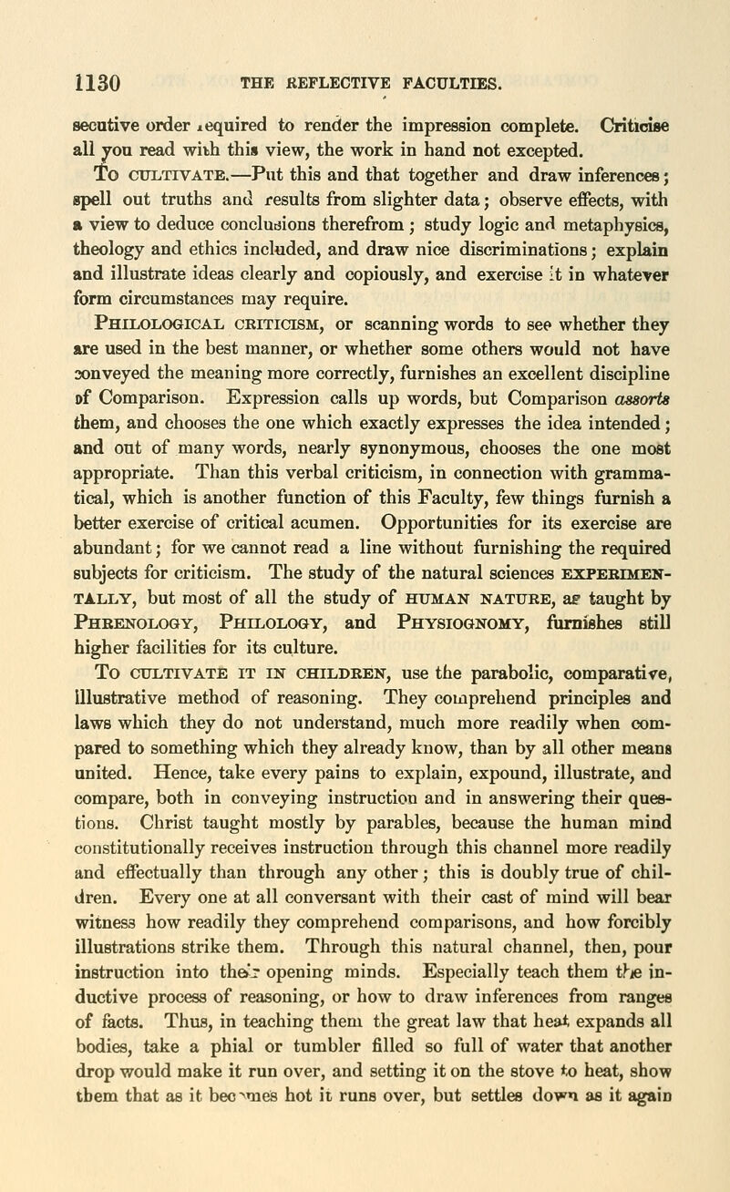 secutive order lequired to render the impression complete. Criticise all jon read with this view, the work in hand not excepted. l© ctnLTiVATE.—Put this and that together and draw inferences; gpell out truths and results from slighter data; observe effects, with a view to deduce concludions therefrom ; study logic and metaphysics, theology and ethics included, and draw nice discriminations; explain and illustrate ideas clearly and copiously, and exercise it in whatever form circumstances may require. Philological criticism, or scanning words to see whether they are used in the best manner, or whether some others would not have sonveyed the meaning more correctly, furnishes an excellent discipline of Comparison. Expression calls up words, but Comparison assorts them, and chooses the one which exactly expresses the idea intended; and out of many words, nearly synonymous, chooses the one most appropriate. Than this verbal criticism, in connection with gramma- tical, which is another function of this Faculty, few things furnish a better exercise of critical acumen. Opportunities for its exercise are abundant; for we cannot read a line without furnishing the required subjects for criticism. The study of the natural sciences experimen- tally, but most of all the study of human nature, ae taught by Phrenology, Philology, and Physiognomy, furnishes still higher facilities for its culture. To cultivate it in children, use the parabolic, comparative, Illustrative method of reasoning. They comprehend principles and laws which they do not understand, much more readily when com- pared to something which they already know, than by all other means united. Hence, take every pains to explain, expound, illustrate, and compare, both in conveying instruction and in answering their ques- tions. Christ taught mostly by parables, because the human mind constitutionally receives instruction through this channel more readily and effectually than through any other; this is doubly true of chil- dren. Every one at all conversant with their cast of mind will bear witness how readily they comprehend comparisons, and how forcibly illustrations strike them. Through this natural channel, then, pour instruction into the*-' opening minds. Especially teach them itus in- ductive process of reasoning, or how to draw inferences from ranges of facts. Thus, in teaching them the great law that heat expands all bodies, take a phial or tumbler filled so full of water that another drop would make it run over, and setting it on the stove to heat, show them that as it beo^meis hot it runs over, but settles down as it again