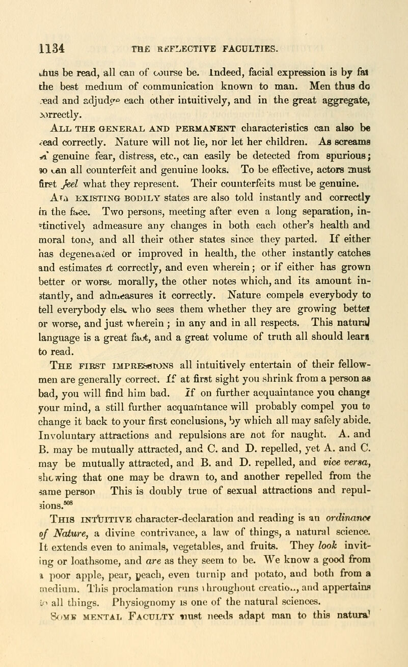 thus be read, all can of course be. indeed, facial expression is by fat the best medium of communication known to man. Men thus do -•ead and adjudo'o each other intuitively, and in the great aggregate, 3v^rrectly. All the general and permanent characteristics can also be <ead correctly. Nature will not lie, nor let her children. As screams *i' genuine fear, distress, etc., can easily be detected from spurious; «o can all counterfeit and genuine looks. To be effective, actors must fir?t Jeel what they represent. Their counterfeits must be genuine. Alii EXISTING bodily states are also told instantly and correctly in the fttce. Two persons, meeting after even a long separation, in- ?tinctivel} admeasure any changes in both each other's health and moral tonvi, and all their other states since they parted. If either has degenerated or improved in health, the other instantly catches and estimates (t correctly, and even wherein; or if either has grown better or worst morally, the other notes which, and its amount in- stantly, and adm«jasures it correctly. Nature compels everybody to tell everybody elst who sees them whether they are growing bettel or worse, and just wherein ; in any and in all respects. This natural language is a great faot, and a great volume of truth all should learn to read. The first iMPRES^tONS all intuitively entertain of their fellow- men are generally correct. i£ at first sight you shrink from a person as bad, you will find him bad. If on further acquaintance you chang€ your mind, a still further acquaintance will probably compel you to change it back to your first conclusions, by which all may safely abide. Involuntary attractions and repulsions are not for naught. A. and B. may be mutually attracted, and C. and D. repelled, yet A. and C. may be mutually attracted, and B. and D. repelled, and vice versa, shtw^ing that one may be drawn to, and another repelled from the ^ame person This is doubly true of sexual attractions and repul- sions.** This intuitive character-declaration and reading is an ordinanof of Nature, a divine contrivance, a law of things, a natural science. It extends even to animals, vegetables, and fruits. They look invit- ing or loathsome, and are as they seem to be. We know a good from 1 poor apple, pear, peach, even turnip and potato, and both from a medium. This proclamation runs i hroughout creatio.., and appertains if^ all things. Physiognomy is one of the natural sciences. 8<»MB MENTAL FACULTY nust neeils adapt man to this natura?