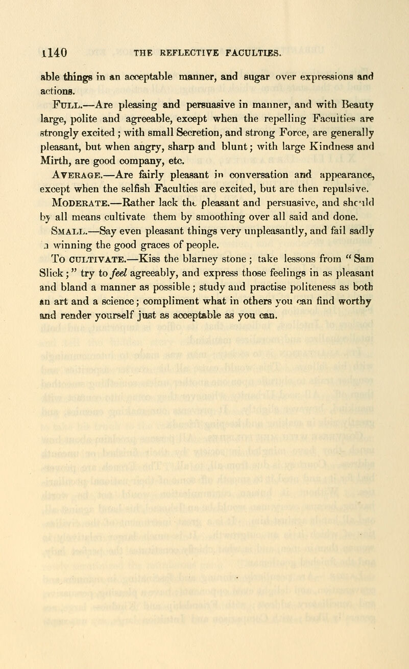 able things in *n acceptable manner, and sugar over expressions and actions. Full.—Are pleasing and persuasive in manner, and with Beauty large, polite and agreeable, except when the repelling Faculties are strongly excited ; with small Secretion, and strong Force, are generally pleasant, but when angry, sharp and blunt; with large Kindness and Mirth, are good company, etc. Average.—Are fairly pleasant in conversation and appearance, except when the selfish Faculties are excited, but are then repulsive. Moderate.—Rather lack tht, pleasant and persuasive, and shc^ild by all means cultivate them by smoothing over all said and done. Small.—Say even pleasant things very unpleasantly, and fail sadly 2 winning the good graces of people. To CULTIVATE.—Kiss the blarney stone ; take lessons from  Sam Slick; try to fed agreeably, and express those feelings in as pleasant and bland a manner as possible; study and practise politeness as both ftn art and a science; compliment what in others you can find worthy and render yourself just as acoeptable as you ma.