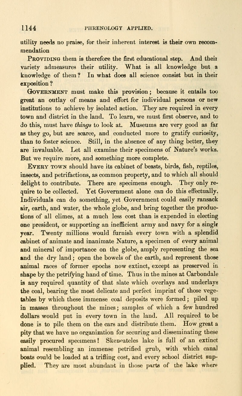 utility needs no praise, for their inherent interest is their own recom- mendation Providinq them is therefore the first educational step. And theii variety admeasures their utility. What is all knowledge but a knowledge of them ? In what does all science consist but in their exposition ? GOVERNMENT must make this provision; because it entails too great an outlay of means and effort for individual persons or new institutions to achieve by isolated action. They are required in every town and district in the land. To learn, we must first observe, and to do this, must have things to look at. Museums are very good as far as they go, but are scarce, and conducted more to gratify curiosity, than to foster science. Still, in the absence of any thing better, they are invaluable. Let all examine their specimens of Nature's works. But we require more, and something more complete. Every town should have its cabinet of beasts, birds, fish, reptiles, insects, and petrifactions, as common property, and to which all should delight to contribute. There are specimens enough. They only re- quire to be collected. Yet Grovernment alone can do this effectually. Individuals can do something, yet Government could easily ransack air, earth, and water, the whole globe, and bring together the produc- tions of all climes, at a much less cost than is expended in electing one president, or supporting an inefficient army and navy for a single year. Twenty millions would furnish every town with a splendid cabinet of animate and inanimate Nature, a specimen of every animal and mineral of importance on the globe, amply representing the sea and the dry land; open the bowels of the earth, and represent those animal races of former epochs now extinct, except as preserved in shape by the petrifying hand of time. Thus in the mines at Carbondale is any required quantity of that slate which overlays and underlays the coal, bearing the most delicate and perfect imprint of those vege- tables by which these immense coal deposits were formed; piled up in masses throughout the mines; samples of which a few hundred dollars would put in every town in the land. All required to be done is to pile them on the cars and distribute them. How great a pity that we have no organization for securing and disseminating these easily procured specimens! Skenpateles lake is full of an extinct animal resembling an immense petrified grub, with which canal boats could be loaded at a trifling cost, and every school district sup- plied. They are most abundant in those parts of the lake where