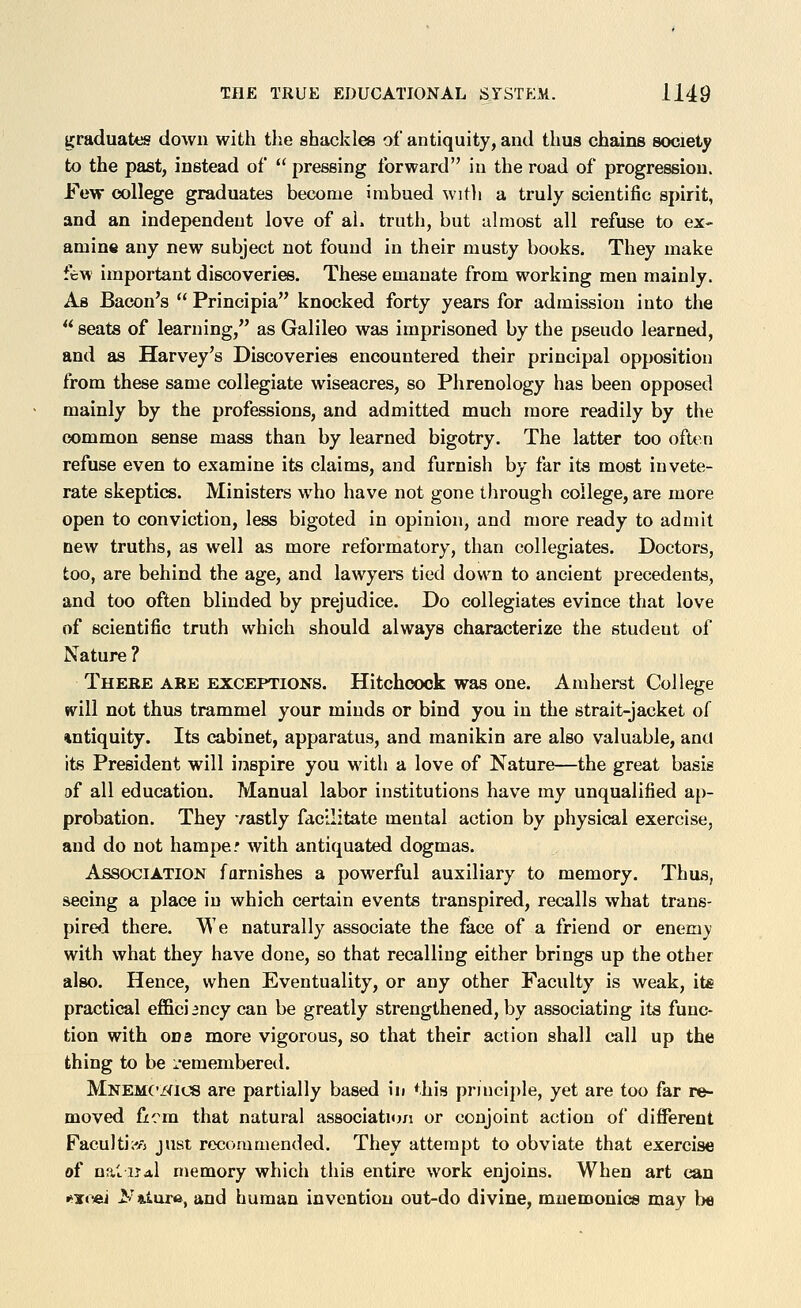graduates down with the shackles of antiquity, and thus chains society to the past, instead of pressing forward in the road of progression. Few college graduates become imbued witli a truly scientific spirit, and an independent love of ah truth, but almost all refuse to ex- amine any new subject not found in their musty books. They make few important discoveries. These emanate from working men mainly. As Bacon's Principia knocked forty years for admission into the seats of learning, as Galileo was imprisoned by the pseudo learned, and as Harvey's Discoveries encountered their principal opposition from these same collegiate wiseacres, so Phrenology has been opposed mainly by the professions, and admitted much more readily by the common sense mass than by learned bigotry. The latter too often refuse even to examine its claims, and furnish by far its most invete- rate skeptics. Ministers who have not gone through college, are more open to conviction, less bigoted in opinion, and more ready to admit new truths, as well as more reformatory, than collegiates. Doctors, too, are behind the age, and lawyers tied down to ancient precedents, and too often blinded by prejudice. Do collegiates evince that love of scientific truth which should always characterize the student of Nature ? Thebe ABE EXCEPTIONS. Hitchoock was one. Amherst College will not thus trammel your minds or bind you in the strait-jacket of •intiquity. Its cabinet, apparatus, and manikin are also valuable, and its President will inspire you with a love of Nature—the great basis of all education. Manual labor institutions have my unqualified ap- probation. They vastly facilitate mental action by physical exercise, and do not hampe? with antiquated dogmas. Association famishes a powerful auxiliary to memory. Thus, seeing a place in which certain events transpired, recalls what trans- pired there. We naturally associate the face of a friend or enemy with what they have done, so that recalling either brings up the other also. Hence, when Eventuality, or any other Faculty is weak, it* practical effici 2ncy can be greatly strengthened, by associating its func- tion with one more vigorous, so that their action shall call up the thing to be remembered. Mnemc/(ics are partially based in ^.his principle, yet are too far re- moved ficm that natural association or conjoint action of different Faculti^o just recommended. They attempt to obviate that exercise of naliJAl memory which this entire work enjoins. When art can *^T«^ iv'tiuTft, and human invention out-do divine, mnemonics may l)e