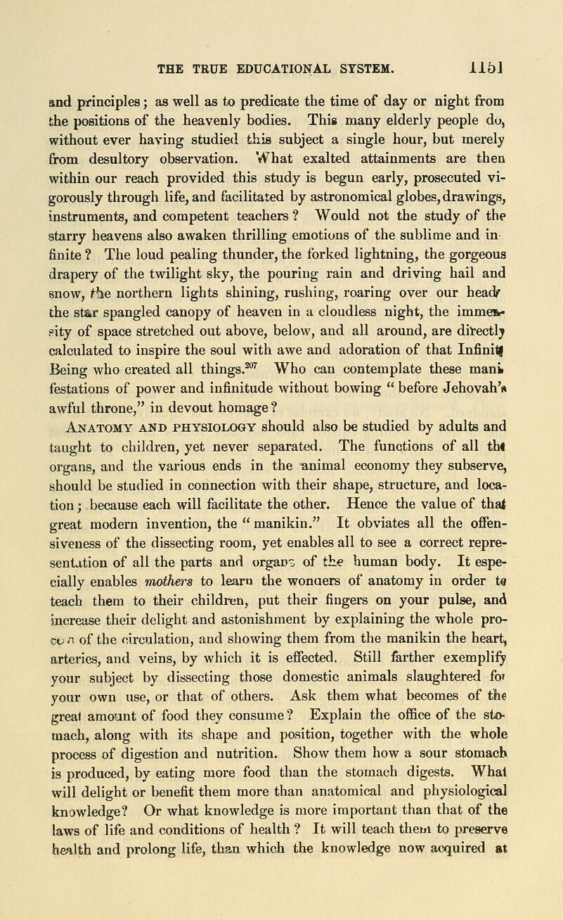 and principles; as well as to predicate the time of day or night from the positions of the heavenly bodies. This many elderly people do, without ever having studied this subject a single hour, but merely from desultory observation. What exalted attainments are then within our reach provided this study is begun early, prosecuted vi- gorously through life, and facilitated by astronomical globes, drawings, instruments, and competent teachers ? Would not the study of the starry heavens also awaken thrilling emotions of the sublime and in finite ? The loud pealing thunder, the forked lightning, the gorgeous drapery of the twilight sky, the pouring rain and driving hail and snow, the northern lights shining, rushing, roaring over our headr the star spangled canopy of heaven in a cloudless night, the immen- sity of space stretched out above, below, and all around, are directly calculated to inspire the soul with awe and adoration of that InfinilJ Being who created all things.*'^ Who can contemplate these manii festations of power and infinitude without bowing  before Jehovah'ft awful throne, in devout homage? Anatomy and physiology should also be studied by adults and taught to children, yet never separated. The functions of all thi organs, and the various ends in the animal economy they subserve, should be studied in connection with their shape, structure, and loca- tion ; because each will facilitate the other. Hence the value of thai great modern invention, the  manikin. It obviates all the oflPen- siveness of the dissecting room, yet enables all to see a correct repre- sentation of all the parts and organs of the human body. It espe- cially enables mothers to learn the wonaers of anatomy in order to teach them to their children, put their fingers on your pulse, and increase their delight and astonishment by explaining the whole pro- co/1 of the circulation, and showing them from the manikin the heart, arteries, and veins, by which it is effected. Still farther exemplify your subject by dissecting those domestic animals slaughtered fo; your own use, or that of others. Ask them what becomes of tlhe great amoont of food they consume ? Explain the office of the sto mach, along with its shape and position, together with the whole process of digestion and nutrition. Show them how a sour stomach is produced, by eating more food than the stomach digests. Whal will delight or benefit them more than anatomical and physiological knowledge? Or what knowledge is more important than that of the laws of life and conditions of health ? It will teach them to preserve health and prolong life, than which the knowledge now acquired at