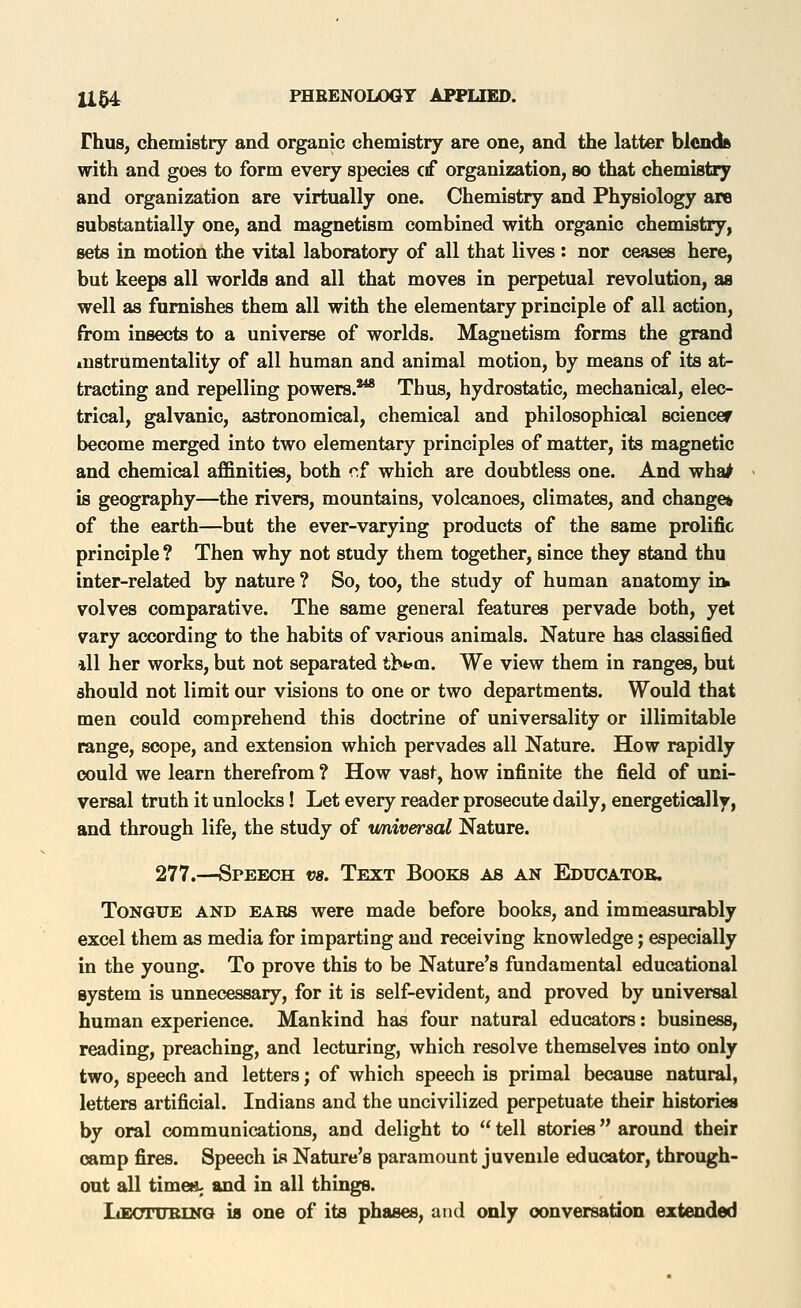 Thus, chemistry and organic chemistry are one, and the latter blcnda with and goes to form every species cif organization, so that chemistry and organization are virtually one. Chemistry and Physiology are substantially one, and magnetism combined with organic chemistry, sets in motion the vital laboratory of all that lives: nor ceases here, but keeps all worlds and all that moves in perpetual revolution, as well as furnishes them all with the elementary principle of all action, from insects to a universe of worlds. Magnetism forms the grand instrumentality of all human and animal motion, by means of its at- tracting and repelling powers.*** Thus, hydrostatic, mechanical, elec- trical, galvanic, astronomical, chemical and philosophical sciencer become merged into two elementary principles of matter, its magnetic and chemical affinities, both r.f which are doubtless one. And wha^ is geography—the rivers, mountains, volcanoes, climates, and change* of the earth—but the ever-varying products of the same prolific principle ? Then why not study them together, since they stand thu inter-related by nature ? So, too, the study of human anatomy irw volves comparative. The same general features pervade both, yet vary according to the habits of various animals. Nature has classified ill her works, but not separated tb*^m. We view them in ranges, but should not limit our visions to one or two departments. Would that men could comprehend this doctrine of universality or illimitable range, scope, and extension which pervades all Nature. How rapidly could we learn therefrom ? How vast, how infinite the field of uni- versal truth it unlocks! Let every reader prosecute daily, energetically, and through life, the study of vmiversal Nature. 277.—Speech vs. Text Books as an Educatob. Tongue and ears were made before books, and immeasurably excel them as media for imparting and receiving knowledge; especially in the young. To prove this to be Nature's fundamental educational system is unnecessary, for it is self-evident, and proved by universal human experience. Mankind has four natural educators: business, reading, preaching, and lecturing, which resolve themselves into only two, speech and letters; of which speech is primal because natural, letters artificial. Indians and the uncivilized perpetuate their histories by oral communications, and delight to  tell stories around their camp fires. Speech is Nature's paramount juvenile educator, through- out all time»; and in all things. Leotublnq is one of its phases, and only conversation extended