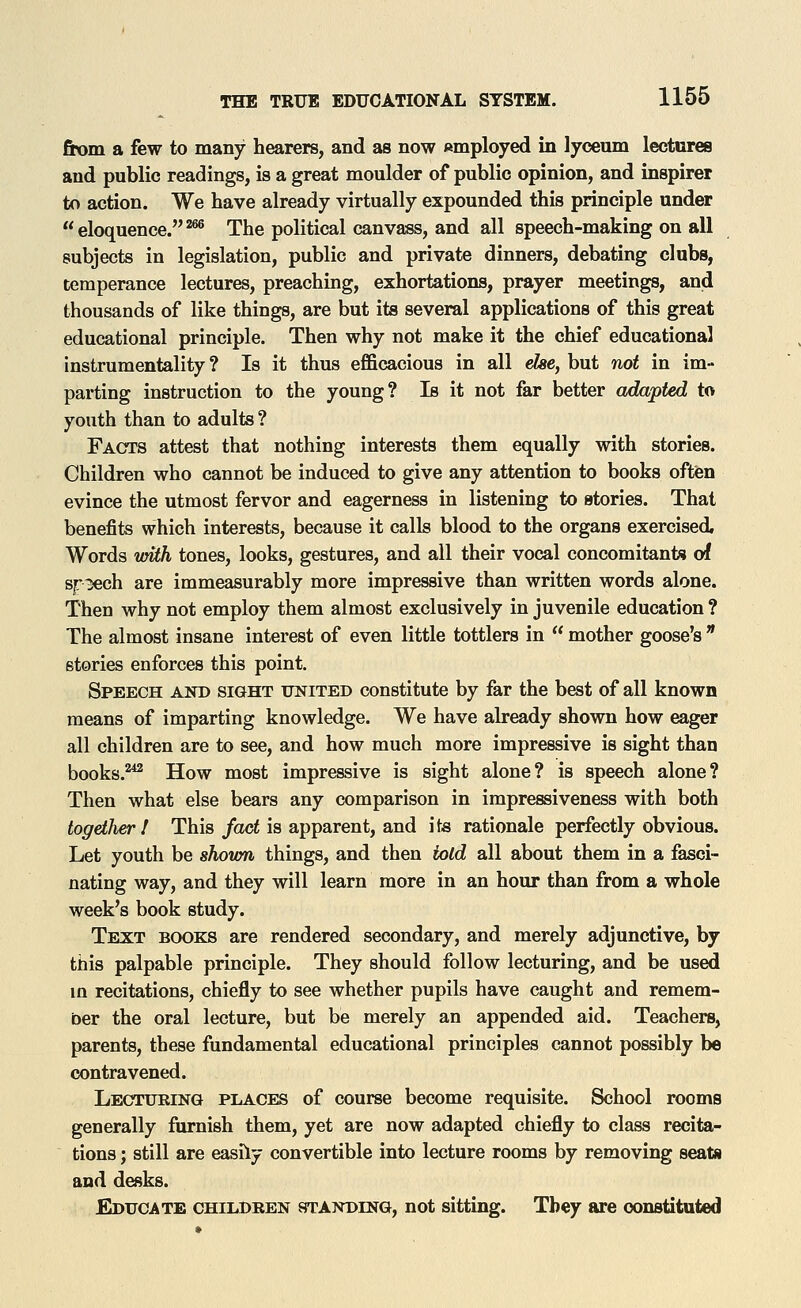ftom a few to many hearers, and as now employed in lyceum lectures and public readings, is a great moulder of public opinion, and inspirer to action. We have already virtually expounded this principle under eloquence.'^ The political canvass, and all speech-making on all subjects in legislation, public and private dinners, debating clubs, temperance lectures, preaching, exhortations, prayer meetings, and thousands of like things, are but its several applications of this great educational principle. Then why not make it the chief educational instrumentality ? Is it thus efficacious in all e&e, but not in im- parting instruction to the young? Is it not far better adapted to youth than to adults ? Facts attest that nothing interests them equally with stories. Children who cannot be induced to give any attention to books oftien evince the utmost fervor and eagerness in listening to stories. That benefits which interests, because it calls blood to the organs exercised. Words vnth tones, looks, gestures, and all their vocal concomitants of speech are immeasurably more impressive than written words alone. Then why not employ them almost exclusively in juvenile education ? The almost insane interest of even little tottlers in mother goose's * stories enforces this point. Speech and sight united constitute by far the best of all known means of imparting knowledge. We have already shown how eager all children are to see, and how much more impressive is sight than books.''*^ How most impressive is sight alone? is speech alone? Then what else bears any comparison in impressiveness with both together I This/ac< is apparent, and ite rationale perfectly obvious. Let youth be shoien things, and then iold all about them in a fasci- nating way, and they will learn more in an hour than from a whole week's book study. Text books are rendered secondary, and merely adjunctive, by this palpable principle. They should follow lecturing, and be used m recitations, chiefly to see whether pupils have caught and remem- ber the oral lecture, but be merely an appended aid. Teachers, parents, these fundamental educational principles cannot possibly be contravened. Lecturing places of course become requisite. School rooms generally furnish them, yet are now adapted chiefly to class recita- tions ; still are easily convertible into lecture rooms by removing seats and desks. Educate children standing, not sitting. Tbey are oonstituted
