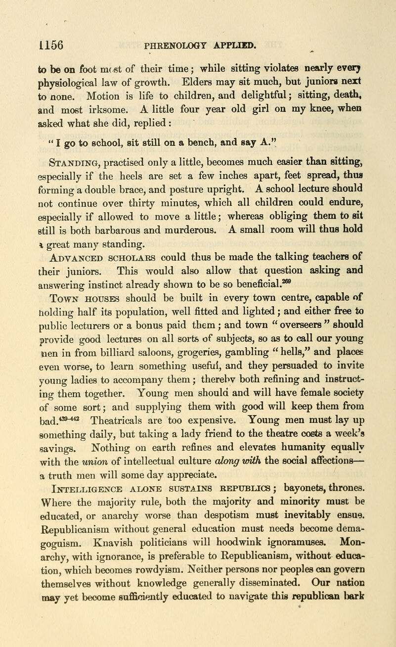 to be on foot m( st of their time; while sitting violates nearly evory physiological law of growth. Elders may sit much, but juniors next to none. Motion is life to children, and delightful; sitting, death, and most irksome. A little four year old girl on my knee, when asked what she did, replied : I go to school, sit still on a bench, and say A. Standing, practised only a little, becomes much easier than sitting, especially if the heels are set a few inches apart, feet spread, thus forming a double brace, and posture upright. A school lecture should not continue over thirty minutes, which all children could endure, especially if allowed to move a little; whereas obliging them to sit still is both barbarous and murderous. A small room will thus hold i great many standing. Advanced scholars could thus be made the talking teachers of their juniors. This would also allow that question asking and answering instinct already shown to be so beneficial.^ Town houses should be built in every town centre, capable of holding half its population, well fitted and lighted; and either free to public lecturers or a bonus paid them ; and town overseers should provide good lectures on all sorts of subjects, so as to call our young tien in from billiard saloons, grogeriea, gambling hells, and places even worse, to learn something useful, and they persuaded to invite young ladies to accompany them; therebv both refining and instruct- ing them together. Young men should and will have female society of some sort; and supplying them with good will keep them from bad.*''^**' Theatricals are too expensive. Young men must lay up something daily, but taking a lady friend to the theatre costs a week's savings. Nothing on earth refines and elevates humanity equally with the union of intellectual culture along wiih the social affections— a truth men will some day appreciate. Intelligence alone sustains republics ; bayonets, thrones. Where the majority rule, both the majority and minority must be educated, or anarchy worse than despotism must inevitably ensue. Republicanism without general education must needs become dema- goguism. Knavish politicians will hoodwink ignoramuses. Mon- archy, with ignorance, is preferable to Republicanism, without educa- tion, which becomes rowdyism. Neither persons nor peoples can govern themselves without knowledge generally disseminated. Our nation may yet become snffici»intly educated to navigate this republican l)ark