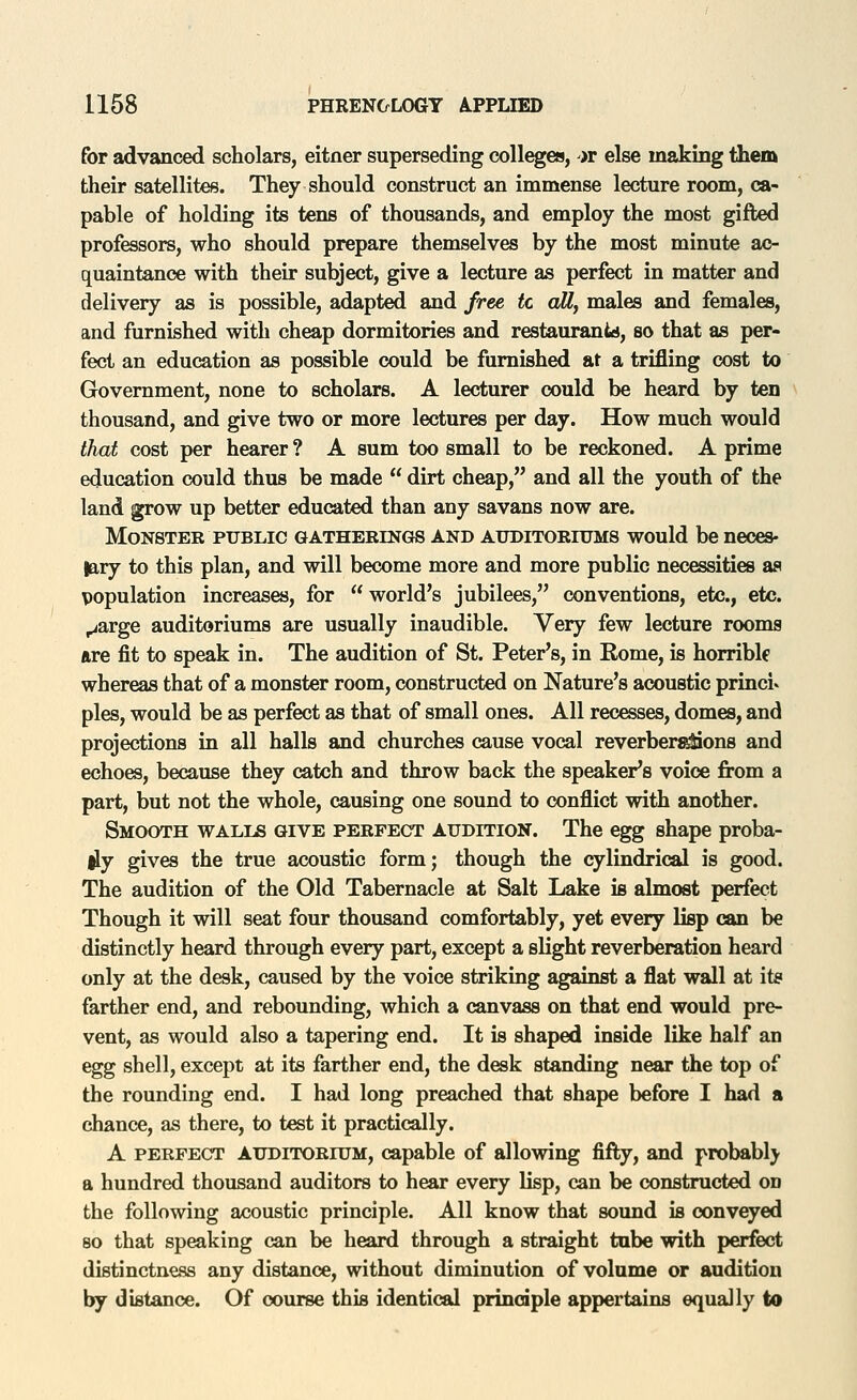 for advanced scholars, eitner superseding colleges, '>r else making them their satellites. They should construct an immense lecture room, ca- pable of holding its tens of thousands, and employ the most gifted professors, who should prepare themselves by the most minute ac- quaintance with their subject, give a lecture as perfect in matter and delivery as is possible, adapted and free, tc aU, males and females, and furnished with cheap dormitories and restaurantd, so that as per- fect an education as possible could be furnished at a trifling cost to Government, none to scholars. A lecturer could be heard by ten thousand, and give two or more lectures per day. How much would that cost per hearer ? A sum too small to be reckoned. A prime education could thus be made dirt cheap, and all the youth of the land grow up better educated than any savans now are. Monster PUBLIC gatherings and auditoriums would be neces- lary to this plan, and will become more and more public necessities as population increases, for world's jubilees, conventions, etc., etc. ^arge auditoriums are usually inaudible. Very few lecture rooms are fit to speak in. The audition of St. Peter's, in Rome, is horrible whereas that of a monster room, constructed on Nature's acoustic princi» pies, would be as perfect as that of small ones. All recesses, domes, and projections in all halls and churches cause vocal reverber^ons and echoes, because they catch and throw back the speaker's voice from a part, but not the whole, causing one sound to conflict with another. Smooth walls give perfect audition. The egg shape proba- lly gives the true acoustic form; though the cylindrical is good. The audition of the Old Tabernacle at Salt Lake is almost perfect Though it will seat four thousand comfortably, yet every lisp can be distinctly heard through every part, except a slight reverberation heard only at the desk, caused by the voice striking against a flat wall at i\b farther end, and rebounding, which a canvass on that end would pre- vent, as would also a tapering end. It is shaped inside like half an egg shell, except at its farther end, the desk standing near the top of the rounding end. I had long preached that shape before I had a chance, as there, to test it practically. A perfect auditorium, capable of allowing fifty, and probably a hundred thousand auditors to hear every lisp, can be constructed on the following acoustic principle. All know that sound is conveyed so that speaking can be heard through a straight tube with perfect distinctness any distance, without diminution of volume or audition by distance. Of course this identical principle appertains equally to