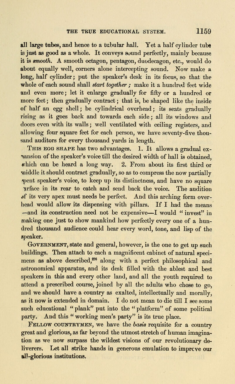 all large tubes, and hence to a tubular hall. Yet a half cylinder tube is just as good as a whole. It conveys suund perfectly, mainly because it is smooth. A smooth octagon, pentagon, duodecagon, etc., would do about equally well, corners alone intercepting sound. Now make a long, half cylinder; put the speaker's desk in its focus, so that the whole of each sound shall start together ; make it a hundred feet wide and even more; let it enlarge gradually for fifty or a hundred or more feet; then gradually contract; that is, be shaped like the inside of half an egg shell; be cylindrical overhead; its seats gradually rising as it goes back and towards each side; all its windows and doors even with its walls; well ventilated with ceiling registers, and allowing four square feet for each person, we have seventy-five thou- sand auditors for every thousand yards in length. This egg shape has two advantages. 1. It allows a gradual ex- pansion of the speaker's voice till the desired width of hall is obtained, ^hich can be heard a long way. 2. From about its first third or iiiddle it should contract gradually, so as to compress the now partially ^ent speaker's voice, to keep up its distinctness, and have no square 'Urface in its rear to catch and send back the voice. The audition ^f its very apex must needs be perfect. And this arching form over- head would allow its dispensing with pillars. If I had the means '—and its construction need not be expensive—I would  invest in making one just to show mankind how perfectly every one of a hun- dred thousand audience could hear every word, tone, and lisp of the speaker. GrOVEENMENT, state and general, however, is the one to get up such buildings. Then attach to each a magnificent cabinet of natural speci- mens as above described,^® along with a perfect philosophical and astronomical apparatus, and its desk filled with the ablest and best speakers in this and every other land, and all the youth required to attend a prescribed course, joined by all the adults who chose to go, and we should have a country as exalted, intellectually and morally, as it now is extended in domain. I do not mean to die till I see some such educational  plank put into the  platform of some political party. And this  working men's party is its true place. Fellow counteymen, we have the hems requisite for a country great and glorious, as far beyond the utmost stretch of human imagina- tion as we now surpass the wildest visions of our revolutionary de- liverers. Let all strike hands in generous emulation to improve our all-glorious institutions.