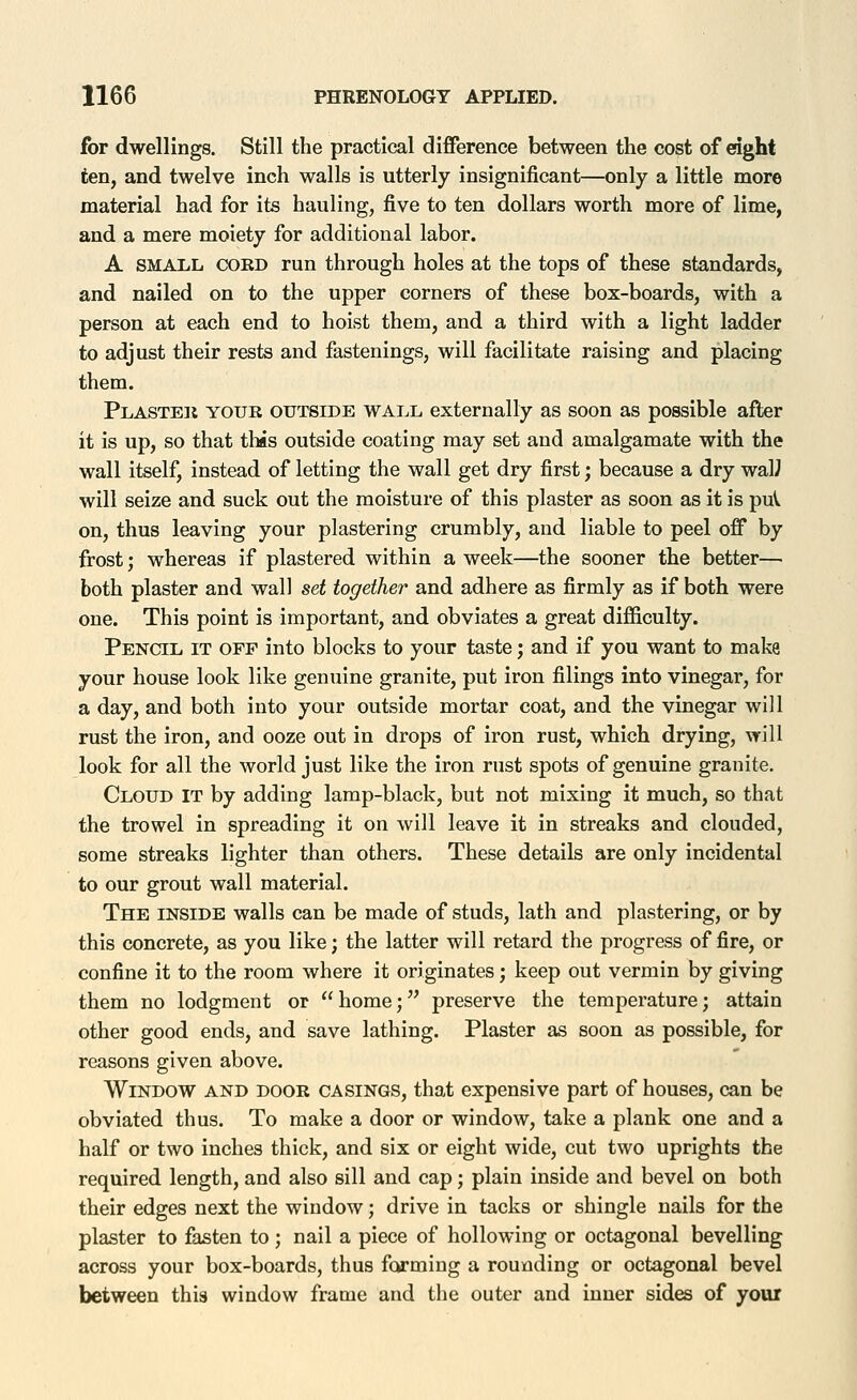 for dwellings. Still the practical difference between the cost of cdght ten, and twelve inch walls is utterly insignificant—only a little more material had for its hauling, five to ten dollars worth more of lime, and a mere moiety for additional labor. A SMALL CORD run through holes at the tops of these standards, and nailed on to the upper corners of these box-boards, with a person at each end to hoist them, and a third with a light ladder to adjust their rests and fastenings, will facilitate raising and placing them. Plaster your outside wall externally as soon as possible after it is up, so that this outside coating may set and amalgamate with the wall itself, instead of letting the wall get dry first; because a dry waW will seize and suck out the moisture of this plaster as soon as it is puV on, thus leaving your plastering crumbly, and liable to peel off by frost; whereas if plastered within a week—the sooner the better— both plaster and wall set together and adhere as firmly as if both were one. This point is important, and obviates a great difficulty. Pencil it off into blocks to your taste; and if you want to make your house look like genuine granite, put iron filings into vinegar, for a day, and both into your outside mortar coat, and the vinegar will rust the iron, and ooze out in drops of iron rust, which drying, will look for all the world just like the iron rust spots of genuine granite. Cloud it by adding lamp-black, but not mixing it much, so that the trowel in spreading it on will leave it in streaks and clouded, some streaks lighter than others. These details are only incidental to our grout wall material. The inside walls can be made of studs, lath and plastering, or by this concrete, as you like; the latter will retard the progress of fire, or confine it to the room where it originates; keep out vermin by giving them no lodgment or home; preserve the temperature; attain other good ends, and save lathing. Plaster as soon as possible, for reasons given above. Window and door casings, that expensive part of houses, can be obviated thus. To make a door or window, take a plank one and a half or two inches thick, and six or eight wide, cut two uprights the required length, and also sill and cap; plain inside and bevel on both their edges next the window; drive in tacks or shingle nails for the plaster to fasten to ; nail a piece of hollowing or octagonal bevelling across your box-boards, thus farming a rounding or octagonal bevel between this window frame and the outer and inner sides of your