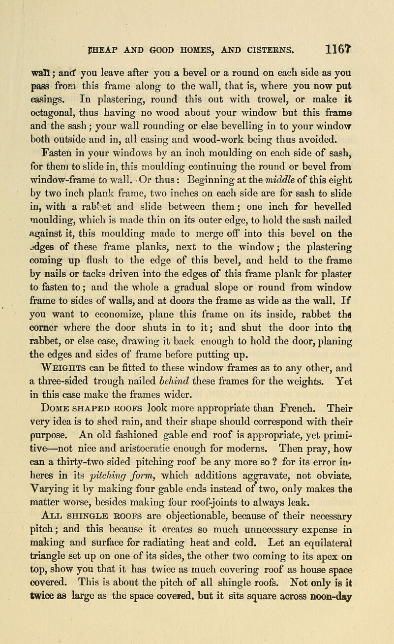 wall; and you leave after you a bevel or a round on each side as you pass from this frame along to the wall, that is, where you now put casings. In plastering, round this out with trowel, or make it octagonal, thus having no wood about your window but this frame and the sash; your wall rounding or else bevelling in to your window both outside and in, all casing and wood-work being thus avoided. Fasten in your windows by an inch moulding on each side of sash, for them to slide in, this moulding continuing the round or bevel from window-frame to wall. ■ Or thus: Beginning at the middle of this eight by two inch plank frame, two inches on each side are for sash to slide in, with a raW;et and slide between them; one inch for bevelled moulding, which is made thin on its outer edge, to hold the sash nailed against it, this moulding made to merge off into this bevel on the odges of these frame planks, next to the window; the plastering coming up flush to the edge of this bevel, and held to the frame by nails or tacks driven into the edges of this frame plank for plaster to fasten to; and the whole a gradual slope or round from window frame to sides of walls, and at doors the frame as wide as the wall. If you want to economize, plane this frame on its inside, rabbet the comer where the door shuts in to it; and shut the door into thg, rabbet, or else case, drawing it back enough to hold the door, planing the edges and sides of frame before putting up. Weights can be fitted to these window frames as to any other, and a three-sided trough nailed behind these frames for the weights. Yet in this case make the frames wider. Dome shaped roofs look more appropriate than French. Their very idea is to shed rain, and their shape should correspond with their purpose. An old fashioned gable end roof is appropriate, yet primi- tive—not nice and aristocratic enough for moderns. Then pray, how can a thirty-two sided pitching roof be any more so ? for its error in- heres in its pitching form, which additions aggravate, not obviate. Varying it by making four gable ends instead of two, only makes the matter worse, besides making four roof-joints to always leak. All shingle roofs are objectionable, because of their necessary pitch; and this because it creates so much unnecessary expense in making and surface for radiating heat and cold. Let an equilateral triangle set up on one of its sides, the other two coming to its apex on top, show you that it has twice as much covering roof as house space covered. This is about the pitch of all shingle roofs. Not only is it twice as large as the space covered, but it sits square across noon-ds^