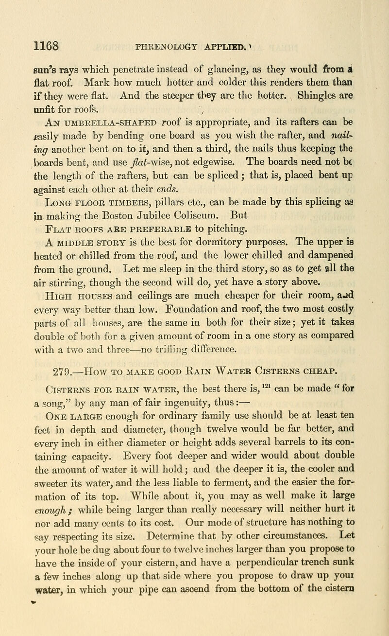 Bun's rays which penetrate instead of glancing, as they would from A flat roof. Mark how much hotter and colder this renders them than if they were flat. And the steeper they are the hotter. Shingles are unfit for roofs. , An umbrella-shaped roof is appropriate, and its rafters can be £asily made by bending one board as you wish the rafter, and nail- ing another bent on to it, and then a third, the nails thus keeping the boards bent, and use flat-wise, not edgewise. The boards need not be the length of the rafters, but can be spliced ; that is, placed bent up against each other at their ends. Long floor timbers, pillars etc., can be made by this splicing aa in making the Boston Jubilee Coliseum. But Flat roofs are preferable to pitching. A MIDDLE STORY is the best for dormitory purposes. The upper is heated or chilled from the roof, and the lower chilled and dampened from the ground. Let me sleep in the third story, so as to get all the air stirring, though the second will do, yet have a story above. High houses and ceilings are much cheaper for their room, a»id every way better than low. Foundation and roof, the two most costly parts of all houses, are the same in both for their size; yet it takea double of both for a given amount of room in a one story as compared with a two and three—no trifling difference. 279.—How TO MAKE GOOD Rain Water Cisterns cheap. Cisterns for rain water, the best there is, ^^' can be made for a song, by any man of fair ingenuity, thus:— One large enough for ordinary family use should be at least ten feet in depth and diameter, though twelve would be far better, and every inch in either diameter or height adds several barrels to its con- taining capacity. Every foot deeper and wider would about double the amount of water it will hold; and the deeper it is, the cooler and sweeter its water, and the less liable to ferment, and the easier the for- mation of its top. While about it, you may as well make it large enough ; while being larger than really necessary will neither hurt it nor add many cents to its cost. Our mode of structure has nothing to say respecting its size. Determine that by other circumstances. Let your hole be dug about four to twelve inches larger than you propose to have the inside of your cistern, and have a perpendicular trench sunk a few inches along up that side where you propose to draw up youi water, in which your pipe can ascend from the bottom of the cistern