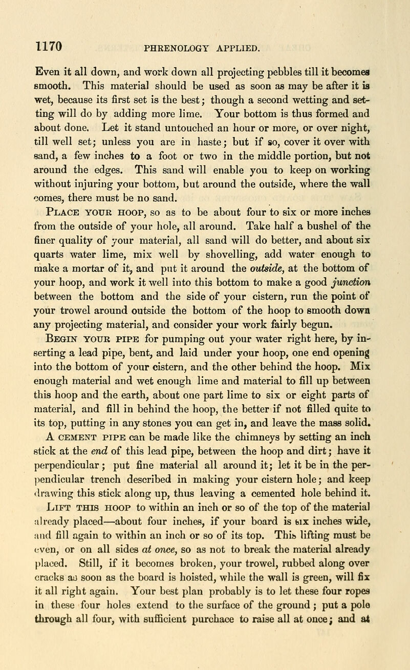 Even it all down, and work down all projecting pebbles till it becomea smooth. This material should be used as soon as may be after it is wet, because its first set is the best; though a second wetting and set- ting will do by adding more lime. Your bottom is thus formed and about done. Let it stand untouched an hour or more, or over night, till well set; unless you are in haste; but if so, cover it over with sand, a few inches to a foot or two in the middle portion, but not around the edges. This sand will enable you to keep on working without injuring your bottom, but around the outside, where the wall comes, there must be no sand. Place your hoop, so as to be about four to six or more inches from the outside of your hole, all around. Take half a bushel of the finer quality of your material, all sand will do better, and about six quarts water lime, mix well by shovelling, add water enough to make a mortar of it, and put it around the outside, at the bottom of your hoop, and work it well into this bottom to make a good junction between the bottom and the side of your cistern, run the point of your trowel around outside the bottom of the hoop to smooth down any projecting material, and consider your work fairly begun. BEGnsT YOUR PIPE for pumping out your water right here, by in- serting a lead pipe, bent, and laid under your hoop, one end opening into the bottom of your cistern, and the other behind the hoop. Mix enough material and wet enough lime and material to fill up between this hoop and the earth, about one part lime to six or eight parts of material, and fill in behind the hoop, the better if not filled quite to its top, putting in any stones you can get in, and leave the mass solid. A CEMENT PIPE can be made like the chimneys by setting an inch stick at the end of this lead pipe, between the hoop and dirt; have it perpendicular; put fine material all around it; let it be in the per- jiendicular trench described in making your cistern hole; and keep drawing this stick along up, thus leaving a cemented hole behind it. Lift this hoop to within an inch or so of the top of the material already placed—about four inches, if your board is bix inches wide, and fill again to within an inch or so of its top. Thih lifting must be even, or on all sides at once, so as not to break the material already placed. Still, if it becomes broken, your trowel, rubbed along over cracks ao soon as the board is hoisted, while the wall is green, will fix it all right again. Your best plan probably is to let these four ropes in these four holes extend to the surface of the ground ; put a pole through all four, with sufficient purchace to raise all at once; and at