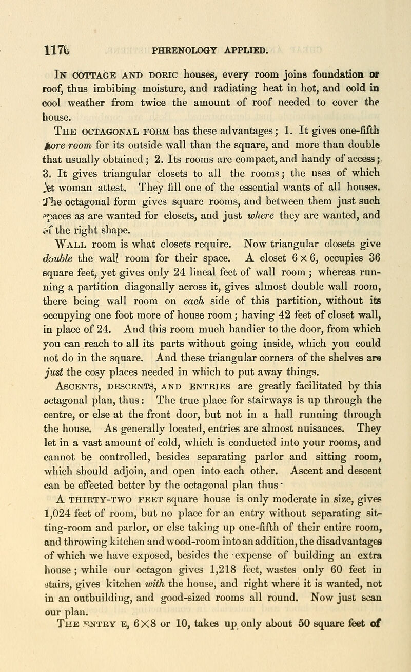 In cottage and doeic houses, every room joins foundation of roof, thus imbibing moisture, and radiating heat in hot, and cold in cool weather from twice the amount of roof needed to cover the house. The octagonal form has these advantages; 1. It gives one-fifth itore room for its outside wall than the square, and more than double that usually obtained; 2. Its rooms are compact, and handy of access;, 3o It gives triangular closets to all the rooms; the uses of which ,H woman attest. They fill one of the essential wants of all houses. J^he octagonal form gives square rooms, and between them just such fpaces as are wanted for closets, and just where they are wanted, and pf the right shape. Wall room is what closets require. Now triangular closets give double the waU room for their space. A closet 6x6, occupies 36 square feet, yet gives only 24 lineal feet of wall room ; whereas run- ning a partition diagonally across it, gives almost double wall room, there being wall room on each side of this partition, without its occupying one foot more of house room; having 42 feet of closet wall, in place of 24. And this room much handier to the door, from which you can reach to all its parts without going inside, which you could not do in the square. And these triangular corners of the shelves are just the cosy places needed in which to put away things. Ascents, descents, and entries are greatly facilitated by this octagonal plan, thus: The true place for stairways is up through the centre, or else at the front door, but not in a hall running through the house. As generally located, entries are almost nuisances. They let in a vast amount of cold, which is conducted into your rooms, and cannot be controlled, besides separating parlor and sitting room, which should adjoin, and open into each other. Ascent and descent can be effected better by the octagonal plan thus • A thiety-two feet square house is only moderate in size, gives 1,024 feet of room, but no place for an entry without separating sit- ting-room and parlor, or else taking up one-fifth of their entire room, and throwing kitchen and wood-room into an addition, the disadvantages of which we have exposed, besides the expense of building an extra house ; while our octagon gives 1,218 feet, wastes only 60 feet in atairs, gives kitchen toith the house, and right where it is wanted, not in an outbuilding, and good-sized rooms all round. Now just scan our plan. The :^a^TRY e, 6X8 or 10, takes up only about 50 square feet of