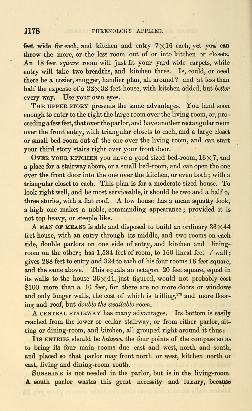 feet wide for each, and kitchen and entry 7x16 each, yet yo« can throw the more, or the less room out of or into kitchen 5r closets. An 18 feet square room will just fit your yard wide carpets, while entry will take two breadths, and kitchen three. Is, could, or need there be a cozier, snugger, handier plan, all around ? and at less than half the expense of a 32x32 feet house, with kitchen added, but better every way. Use your own eyes. The upper story presents the same advantages. You land soon enough to enter to the right the large room over the living room, or, pro- ceeding a few feet, that over the parlor, and have another rectangular room over the front entry, with triangular closets to each, and a large closet or small bed-room out of the one over the living room, and can start your third story stairs right over your front door. Over your kitchen you have a good sized bed-room, 16x7, and a place for a stairway above, or a small bed-room, and can open the one over the front door into the one over the kitchen, or even both; with a triangular closet to each. This plan is for a moderate sized house. To look right well, and be most serviceable, it should be two and a half o\ three stories, with a flat roof. A low house has a mean squatty look, a high one makes a noble, commanding appearance; provided it is not top heavy, or steeple like. A MAN OP MEANS is able and disposed to build an ordinary 36X44 feet house, with an entry through its middle, and two rooms on each side, double parlors on one side of entry, and kitchen and \ining- room on the other; has 1,584 feet of room, to 160 lineal feet / wall; gives 288 feet to entry and 324 to each of his four rooms 18 feet square, and the same above. This equals an octagon 20 feet square, equal in its walls to the house 36x44, just figured, would not probably cost $100 more than a 16 feet, for there are no more doors or windows and only longer walls, the cost of which is trifling,^^ and more floor- ing and roof, but double the available room. A CENTRAL STAIRWAY has many advantages. Its bottom is easily reached from the lower or cellar stairway, or from either parlor, sit- ting or dining-room, and kitchen, all grouped right around it thus: IlB ENTRIES should be between the four points of the compass so as to bring its four main rooms due east and west, north and south, and placed so that parlor may front north or west, kitchen north or east, living and dining-room south. Sunshine is not needed in the parlor, but is in the living-room A south parlor wastes this great necessity and luxury, becaus«
