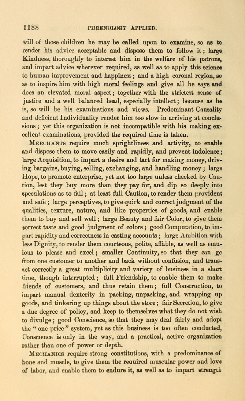 fiill of those children he may be called upon to examine, so as to render his advice acceptable and dispose them to follow it; larg« Kindness, thoroughly to interest him in the welfare of his patrona, and impart advice wherever required, as well as to apply this scienoe to human improvement and happin(»8; and a high coronal region, so aa to inspire him with high moral feelings and give all he says and does an elevated moral aspect; together with the strictest sense of justice and a well balanced head, especially intellect; because as he is, so will be his examinations and views. Predominant Causality and deficient Individuality render him too slow in arriving at conclu- sions ; yet this organization is not incomj)atible with his making ex- cellent examinations, provided the required time is taken. Merchants require much sprightliness and activity, to enable and dispose them to move easily and rapidly, and prevent indolence; large Acquisition, to impart a desire and tact for making money, driv- ing bargains, buying, selling, exchanging, and handling money ; large Hope, to promote enterprise, yet not too large unless checked by Cau- tion, lest they buy more than they pay for, and dip so deeply into speculations as to fell; at least fiill Caution, to render them provident and safe ; large perceptives, to give quick and correct judgment of the qualities, texture, nature, and like properties of goods, and enable them to buy and sell well; lai^ Beauty and fair Color, to give them eorrect taste and good judgment of colors ; good Computation, to im- part rapidity and correctness in casting accounts ; large Ambition with less Dignity, to render them courteous, polite, afiable, as well as emu- lous to please and excel; smaller Continuity, so that they can go from one customer to another and back without confusion, and trans- act correctly a great multiplicity and variety of business in a short time, though interrupted; full Friendship, to enable them to make triends of customers, and thus retain them; full Construction, to Impart manual dexterity in packing, unpacking, and wrapping up goods, and tinkering up things about the store; fair Secretion, to give a due degree of policy, and keep to themselves what they do not wish to divulge; good Conscience, so that they may deal fairly and adopt the *'' one price system, yet as this business is too often conducted, Conscience is only in the way, and a practical, active organization father than one of power or depth. Mechanics require strong constitutions, with a predominance of bone and muscle, to give them the required muscular power and lov« of labor, and enable them to endure it, as well as to im|>art strengcb