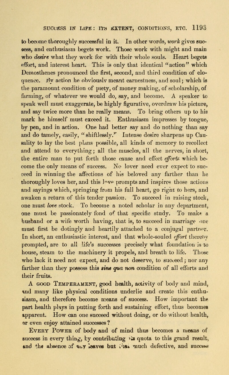 fco be<x)me thoroughly successfiil in it. In other words, work gives buc- eess, and enthusiasm begets work. Those work with might and main who desire what they work for with their whole souls. Heart b^eta effort, and interest heart. This is only that identical action which Demosthenes pronounced the first, second, and third condition of elo- quence. By action he obviously meant earnestness, and soul; which is the paramount condition of piety, of money making, of scholarship, of farming, of whatever we would do, say, and become. A speaker to speak well must exaggerate, be highly figurative, overdraw his picture, and say twice more than he really means. To bring others up to his mark he himself must exceed it. Enthusiasm impresses by tongue, by pen, and in action. One had better say and do nothing than say and do tamely, easily,  shiftlessly.^' Intense desire sharpens up Cau- sality to lay the best plans possible, all kinds of memory to recollect and attend to everything; all the muscles, all the nerves, in short, the entire man to put forth those cause and effect effoii^ which be- come the only means of success. No lover need ever expect to suc- ceed in winning the affections of his beloved any farther than he thoroughly loves her, and this l-^vo prompts and inspires those actions and sayings which, springing from his full heart, go right to hers, and awaken a return of this tender passion, To succeed in raising stock, one nmst hve stock. To become a noted scholar in any department, one must be passionately fond of that specific study. To makf a husband or a wife worth having, that is, to succeed in marriage one must first be dotingly and heartily attached to a conjugal partner, [n short, an enthusiastic interest, and that whole-souled effort ther^hy prompted, are to all life's successes precisely what foundation is lo house, steam to the machinery it propels, and breath to life. Those who lack it need not expect, and do not deserve, to succ«xl; nor any farther than they possess this ime qua wm condition of all efforts and their fruits. A GOOD Temperament, good health, activity of body and mind, and many like physical conditions underlie and create this enthu- iiasm, and therefore become means of success. How important the part health plays in putting forth and sustaining effort, thus becomes apparent. How can one succeed without doing, or do without health, or even enjoy attained successes ? Every Power of body and of mind thus becomes a means of success in every thing, by oontributiiig ^^s quota to this grand result, ftnd th« absence of %uy leaves but i'l** much defective, and suocumi