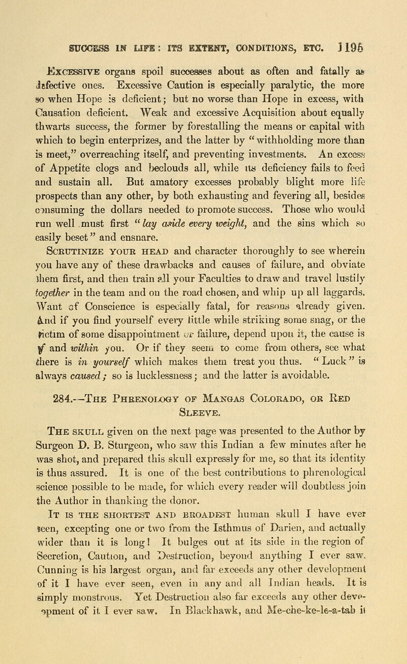 ExcissiVE organs spoil successes about as often and fatally as Jsfective ones. Excessive Caution is especially paralytic, the more so when Hope is deficient; but no worse than Hope in excess, with Causation deficient. Weak and excessive Acquisition about equally thwarts success, the former by forestalling the means or capital with which to begin enterprizes, and the latter by  withholding more than is meet, overreaching itself, and preventing investments. An exco&s of Appetite clogs and )>eclouds all, while lis deficiency fails to feed and sustain all. But amatory excesses probably blight more life prospects than any other, by both exhausting and fevering all, besides consuming the dollars needed to promote success. Those who would run well must first lay aside every weight, and the sins which so easily beset and ensnare. SCEITTINIZE YOUR HEAD and character thoroughly to see wherein you have any of these drawbacks and causes of failure, and obviate ihem first, and then train all your Faculties to draw and travel lustily together in the team and on the road chosen, and whip up all laggards. Want of Conscience is especially fatal, for reasona already given, ^nd if you find yourself eveiy little while striking some snag, or the ^ctim of some disappointment vt failure, depend upo« it, the cause is iT and within you. Or if they seem to come from others, see what there is in yourself which makes them treat you thus.  Luck is always caused ; so is lucklessuess; and the latter is avoidable. 284.—The Pheenology of Mangas Colorado, or Red Sleeve. The skull given on the next page was presented to the Author by Surgeon D. B. Sturgeon, who saw this Indian a few minutes after he was shot, and prepared this skull expressly for me, so that its identity is thus assured. It is one of the best contributions to phrenological science possible to be made, for which every reader will doubtless join the Author in thanking the donor. It is the shortest and broadest human skull I have ever seen, excepting one or two from the Isthmus of Durien, and actually wider than it is long! It bulges out at its side in the region of Secretion, Caution, and Destruction, beyond anything I ever saw. Cunning is his largest organ, and far exceeds any other development of it I have ever seen, even in any and all Indian heads. It is simply monstrous. Yet Destruction also fai- exceeds any other deve- ^pmeut of it I ever saw. In Blackhawk, and Me-che-ke-le-a-tab h