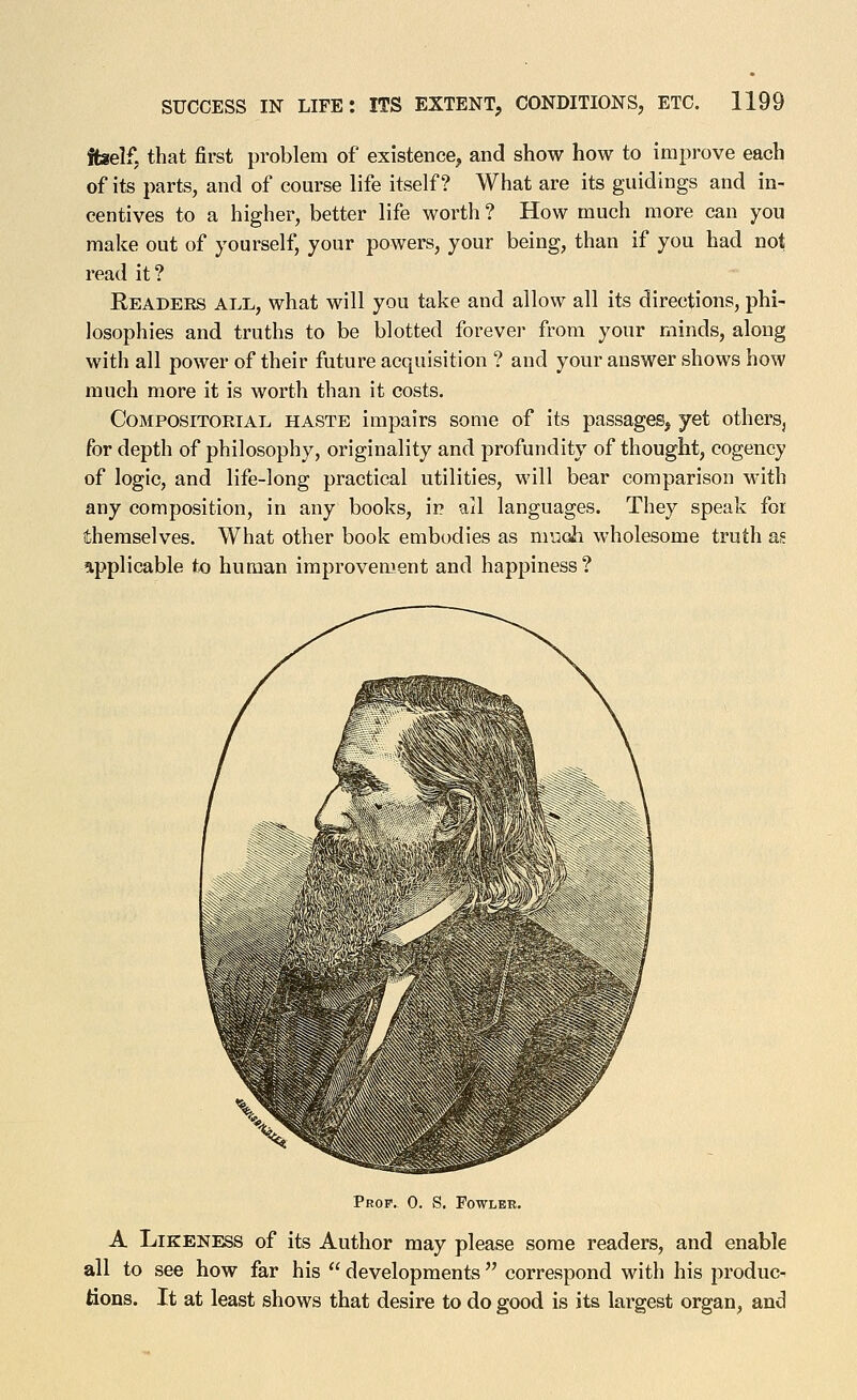 ffaelf, that first problem of existence, and show how to improve each of its parts, and of com-se life itself? What are its guidings and in- centives to a higher, better life worth ? How much more can you make out of yourself, your powers, your being, than if you had not read it? Readers all,, what will you take and allow all its directions, phi- losophies and truths to be blotted forever from your minds, along with all power of their future acquisition ? and your answer shows how much more it is worth than it costs. CoMPOSiTORiAL HASTE impairs some of its passages, yet others^ for depth of philosophy, originality and profundity of thought, cogency of logic, and life-long practical utilities, will bear comparison w'ith any composition, in any books, ip all languages. They speak for themselves. What other book embodies as muoii wholesome truth as eipplicable to human improveaient and happiness ? 'Si ' t- Prop. 0. S. Fowler. A Likeness of its Author may please some readers, and enable all to see how far his developments correspond with his produc- tions. It at least shows that desire to do good is its largest organ, and