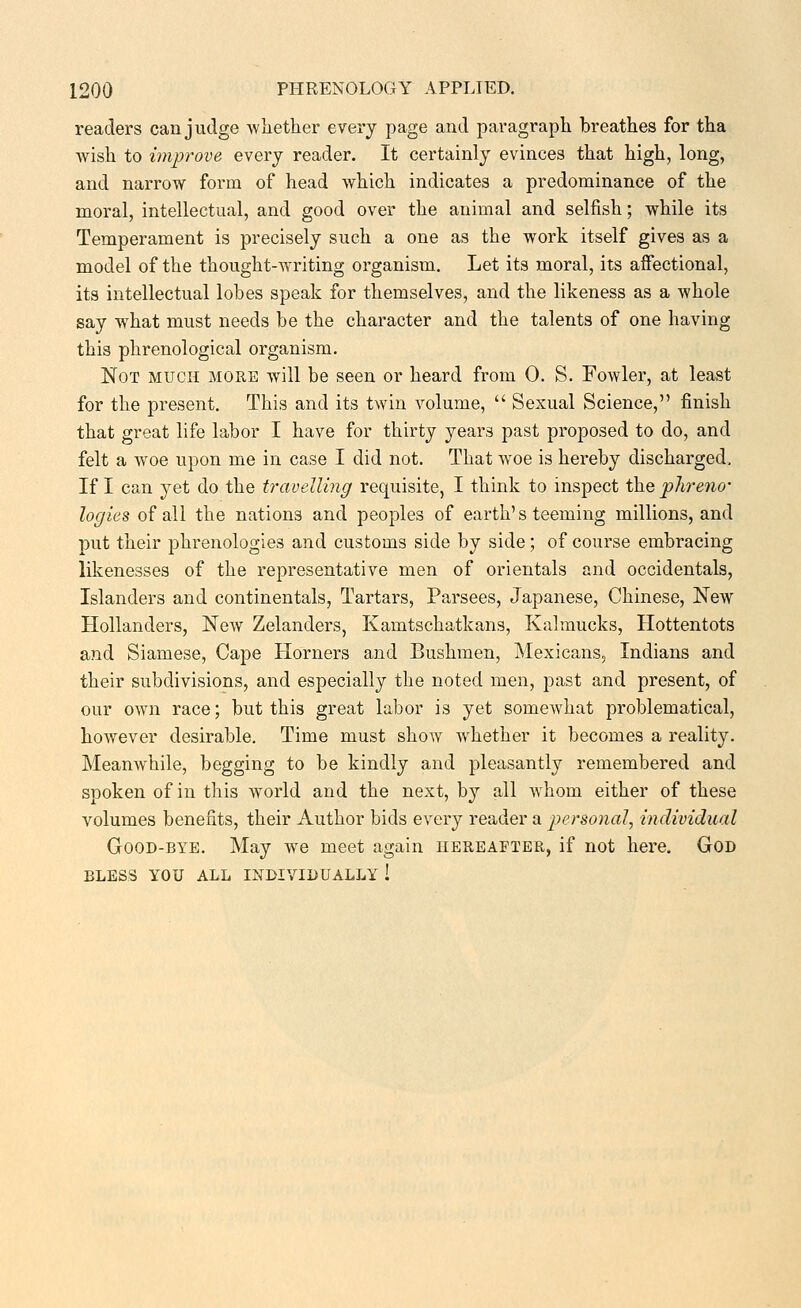 readers can judge whether every page and paragraph breathes for tha wish to improve every reader. It certainly evinces that high, long, and narrow form of head which indicates a predominance of the moral, intellectual, and good over the animal and selfish; while its Temperament is precisely such a one as the work itself gives as a model of the thought-writing organism. Let its moral, its affectional, its intellectual lobes speak for themselves, and the likeness as a whole say what must needs be the character and the talents of one having this phrenological organism. Not much more will be seen or heard from 0. S. Fowler, at least for the present. This and its twin volume,  Sexual Science, finish that great life labor I have for thirty years past proposed to do, and felt a w^oe upon me in case I did not. That woe is hereby discharged. If I can yet do the travelling requisite, I think to inspect the phreno- logies of all the nations and peoples of earth's teeming millions, and put their phrenologies and customs side by side; of course embracing likenesses of the representative men of orientals and occidentals, Islanders and continentals, Tartars, Parsees, Japanese, Chinese, New Hollanders, New Zelanders, Kamtschatkans, Kalmucks, Hottentots and Siamese, Cape Horners and Bushmen, Mexicans, Indians and their subdivisions, and especially the noted men, past and present, of our own race; but this great labor is yet somewhat problematical, however desirable. Time must show whether it becomes a reality. Meanwhile, begging to be kindly and pleasantly remembered and spoken of in this world and the next, by all whom either of these volumes benefits, their Author bids every reader a personal, individual Good-bye. May we meet again hereafter, if not here. God BLESS YOU ALL INDIVIDUALLY !