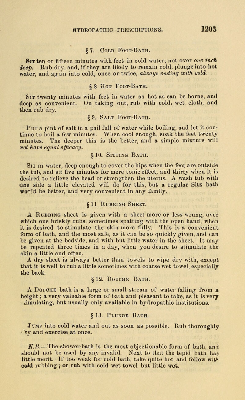 § Y. Cold Foot-Bath. Sit ten or fifteen minutes with feet in cold water, not over one inch deep. Rub dry, and, if they are likely to remain cold, plunge into hot water, and ag lin into cold, once or twice, always ending with cold, § 8 Hot Foot-Bath. Sit twenty minutes with feet in water as hot as can be borne, and deep as convenient. On taking out, rub with cold, wet cloth, and then rub dry. § 9. Salt Foot-Bath. Put a pint of salt in a pail full of water while boiling, and let it con- tinue to boil a few minutes. When cool enough, soak the feet twenty minutes. The deeper this is the better, and a simple mixture will not have equal efficacy. §10, Sitting Bath. Sii in water, deep enough to cover the hips when the feet are outside the tub, and sit five minutes for mere tonic effect, and thirty when it is desired to relieve the head or strengthen the uterus. A wash tub with one side a little elevated will do for this, but a regular Sitz batb wof;fd be better, and very convenient in any family. §11 Rubbing Sheet, A Rubbing sheet is given with a sheet more or less wrung, over which one briskly rubs, sometimes spatting with the open hand, when it is desired to stimulate the skin more full3\ This is a convenient form of bath, and the most safe, as it can be so quickly given, and can be given at the bedside, and with but little water in the sheet. It may be repeated three times in a daj^, when you desire to stimulate the skin a little and often. A dry sheet is always better than towels to wipe dry with, except that it is well to rub a little sometimes with coarse wet towel, especially the back. § 12. Douche Bath. A Douche bath is a large or small stream of water falling from a height; a very valuable form of bath and pleasant to take, as it is very Emulating, but usually only available in hydrojDathic institutions. § 13. Plunge Bath. Jump into cold water and out as soon as possible. Ptub thoi'oughly '^ty and exercise at once. N.B.—The shower-bath is the most objectionable form of bath, and should not be used by any invalid. Next to that the tepid bath ha,9 little merit. If too weak for cold bath, take quite hot, and follow WJt^ oo/d ri'bbing; or rub with cold wet towel but little wet.