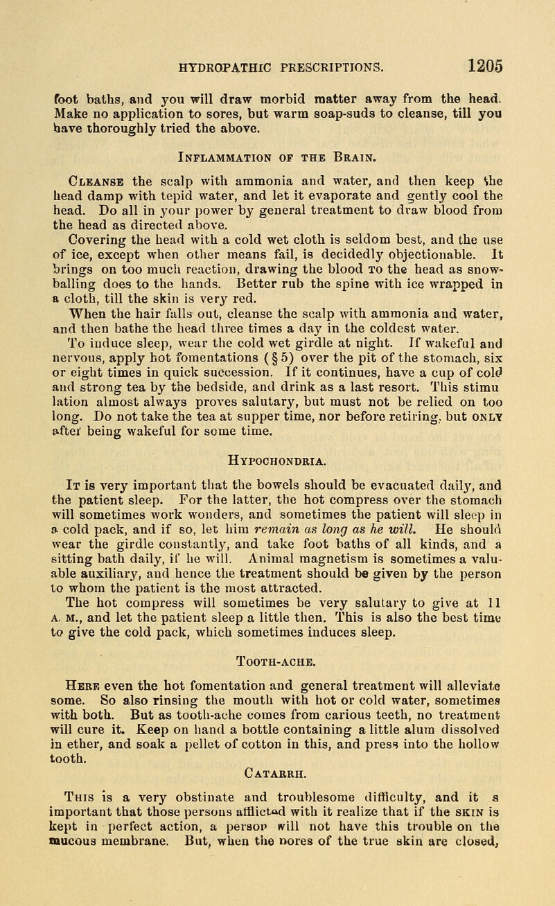 foot baths, and you will draw morbid matter away from the head. Make no application to sores, but warm soap-suds to cleanse, till you have thoroughly tried the above. Inflammation op the Brain. Cleanse the scalp with ammonia and water, and then keep She head damp with tepid water, and let it evaporate and gently cool the head. Do all in your power by general treatment to draw blood from the head as directed above. Covering the head with a cold wet cloth is seldom best, and the use of ice, except when other means fail, is decidedly objectionable. It brings on too much reaction, drawing the blood to the head as snow- balling does to the hands. Better rub the spine with ice wrapped in a cloth, till the skin is very red. When the hair falls out, cleanse the scalp with ammonia and water, and then bathe the head three times a day in the coldest water. To induce sleep, wear the cold wet girdle at night. If wakeful and nervous, apply hot fomentations (§5) over the pit of the stomach, six or eight times in quick succession. If it continues, have a cup of cold and strong tea by the bedside, and drink as a last resort. This stimu lation almost always proves salutary, but must not be relied on too long. Do not take the tea at supper time, nor before retiring, but only ».ftei' being wakeful for some time. Hypochondria. It is very important that the bowels should be evacuated daily, and the patient sleep. For the latter, the hot compress over the stomach will sometimes work wonders, and sometimes the patient will sleep in a cold pack, and if so, let him remain as long as he will. He should wear the girdle constantly, and take foot baths of all kinds, and a sitting bath daily, if he will. Animal magnetism is sometimes a valu- able auxiliarj^, and hence the treatment should be given by the person to whom the patient is the most attracted. The hot compress will sometimes be very salutary to give at 11 a, m., and let the patient sleep a little then. This is also the best time to give the cold pack, which sometimes induces sleep, ToOTH-ACHE, Here even the hot fomentation and general treatment will alleviate some. So also rinsing the mouth with hot or cold water, sometimes with both. But as tooth-ache comes from carious teeth, no treatment will cure it. Keep on hand a bottle containing a little alum dissolved in ether, and soak a pellet of cotton in this, and press into the hollow tooth. Catarrh. This is a very obstinate and troublesome difficulty, and it s important that those persons atflictad with it realize that if the skin is kept in perfect action, a persop »vill not have this trouble on the mucous membrane. But, when the uores of the true skin are closed.