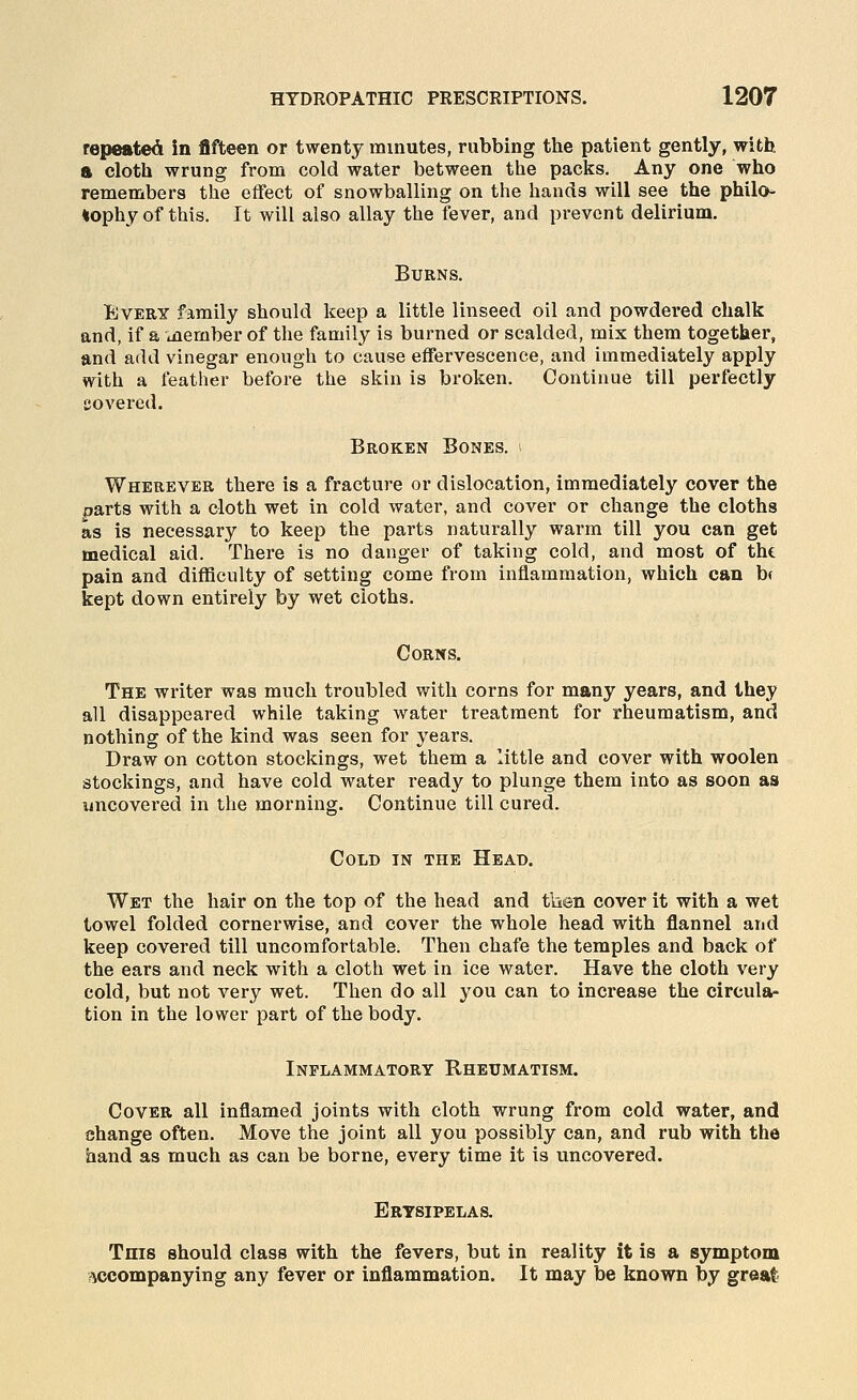 repeated in fifteen or twenty minutes, rubbing the patient gently, with a cloth wrung from cold water between the packs. Any one who remembers the effect of snowballing on the hands will see the philo^ *ophy of this. It will also allay the fever, and prevent delirium. Burns. Every family should keep a little linseed oil and powdered chalk and, if a inernber of the family is burned or scalded, mix them together, and add vinegar enough to cause effervescence, and immediately apply with a feather before the skin is broken. Continue till perfectly covered. Broken Bones. * Wherever there is a fracture or dislocation, immediately cover the parts with a cloth wet in cold water, and cover or change the cloths as is necessary to keep the parts naturally warm till you can get medical aid. There is no danger of taking cold, and most of the pain and difficulty of setting come from inflammation, which can b( kept down entirely by wet cloths. Corns. The writer was much troubled with corns for many years, and they all disappeared while taking water treatment for rheumatism, and nothing of the kind was seen for years. Draw on cotton stockings, wet them a attle and cover with woolen stockings, and have cold water ready to plunge them into as soon as uncovered in the morning. Continue till cured. Cold in the Head. Wet the hair on the top of the head and tlien cover it with a wet towel folded cornerwise, and cover the whole head with flannel and keep covered till uncomfortable. Then chafe the temples and back of the ears and neck with a cloth wet in ice water. Have the cloth very cold, but not very wet. Then do all you can to increase the circula- tion in the lower part of the body. Inflammatory Rheumatism. Cover all inflamed joints with cloth wrung from cold water, and change often. Move the joint all you possibly can, and rub with the hand as much as can be borne, every time it is uncovered. Erysipelas. This should class with the fevers, but in reality it is a symptom accompanying any fever or inflammation. It may be known by great