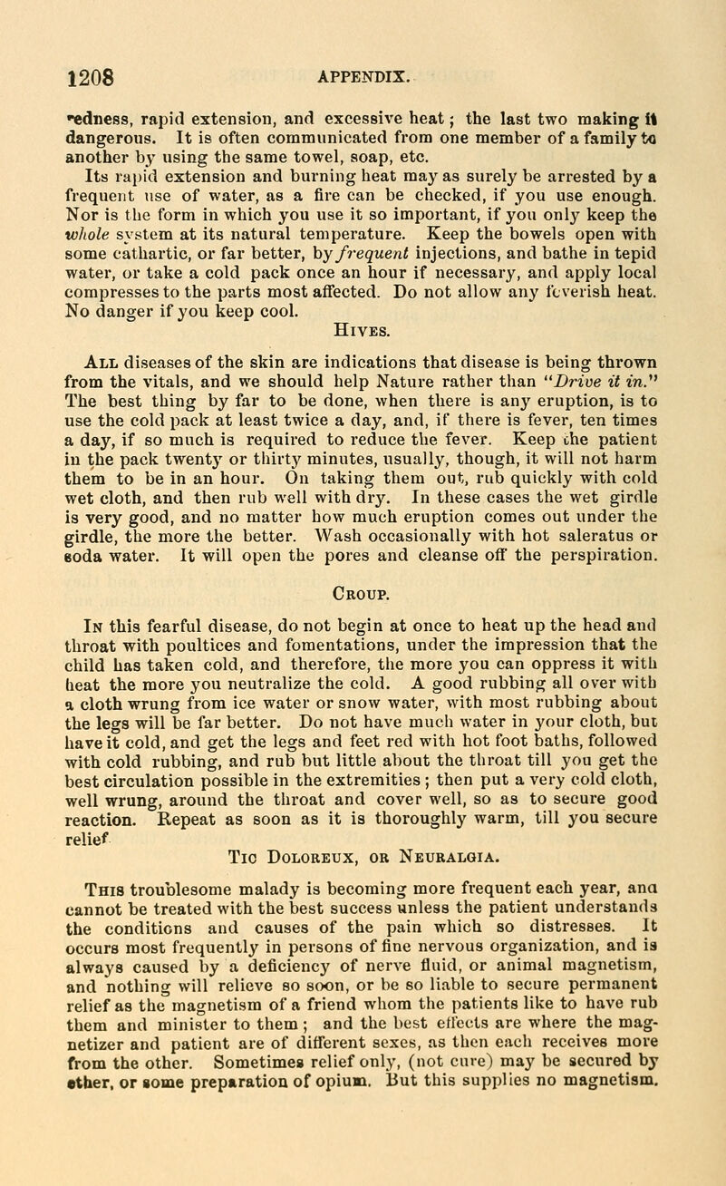 'ediiess, rapid extension, and excessive heat; the last two making It dangerous. It is often communicated from one member of a family to another by using the same towel, soap, etc. Its rapid extension and burning heat may as surely be arrested by a frequent use of water, as a fire can be checked, if you use enough. Nor is the form in which you use it so important, if you only keep the whole system at its natural temperature. Keep the bowels open with some cathartic, or far better, by frequent injections, and bathe in tepid watei*, or take a cold pack once an hour if necessary, and apply local compresses to the parts most affected. Do not allow any feverish heat. No danger if you keep cool. Hives. All diseases of the skin are indications that disease is being thrown from the vitals, and we should help Nature rather than Drive it in^ The best thing by far to be done, when there is any eruption, is to use the cold pack at least twice a day, and, if there is fever, ten times a day, if so much is required to reduce the fever. Keep che patient in the pack twenty or thirty minutes, usually, though, it will not harm them to be in an hour. On taking them out, rub quickly with cold wet cloth, and then rub well with dry. In these cases the wet girdle is very good, and no matter how much eruption comes out under the girdle, the more the better. Wash occasionally with hot saleratus or eoda water. It will open the pores and cleanse off' the perspiration. Croup. In this fearful disease, do not begin at once to heat up the head and throat with poultices and fomentations, under the impression that the child has taken cold, and therefore, the more you can oppress it with heat the more you neutralize the cold. A good rubbing all over with a cloth wrung from ice water or snow water, with most rubbing about the legs will be far better. Do not have much water in your cloth, but have it cold, and get the legs and feet red with hot foot baths, followed with cold rubbing, and rub but little about the throat till you get the best circulation possible in the extremities ; then put a very cold cloth, well wrung, around the throat and cover well, so as to secure good reaction. Repeat as soon as it is thoroughly warm, till you secure relief Tic Doloreux, or Neuralgia. This troublesome malady is becoming more frequent each year, ana cannot be treated with the best success unless the patient understands the conditions and causes of the pain which so distresses. It occurs most frequently in persons of fine nervous organization, and is always caused by a deficiency of nerve fluid, or animal magnetism, and nothing will relieve so soon, or be so liable to secure permanent relief as the magnetism of a friend whom the patients like to have rub them and minister to them; and the best etlects are where the mag- netizer and patient are of different sexes, as then each receives more from the other. Sometimes relief only, (not cure) may be secured by ether, or some preparation of opium. But this supplies no magnetism.