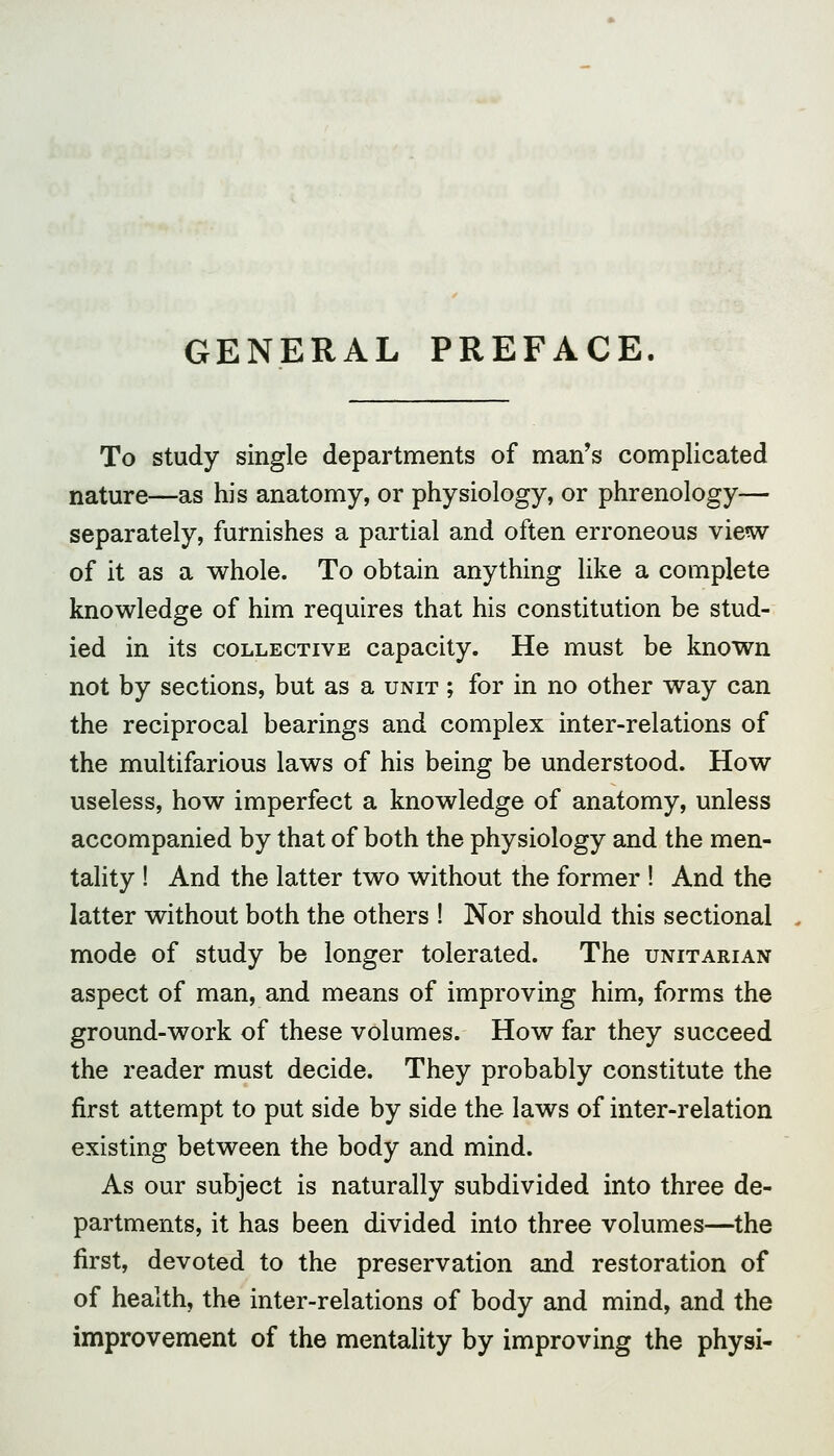 GENERAL PREFACE To study single departments of man's complicated nature—as his anatomy, or physiology, or phrenology— separately, furnishes a partial and often erroneous view of it as a whole. To obtain anything like a complete knowledge of him requires that his constitution be stud- ied in its COLLECTIVE capacity. He must be known not by sections, but as a unit ; for in no other way can the reciprocal bearings and complex inter-relations of the multifarious laws of his being be understood. How useless, how imperfect a knowledge of anatomy, unless accompanied by that of both the physiology and the men- tality ! And the latter two without the former ! And the latter without both the others ! Nor should this sectional mode of study be longer tolerated. The unitarian aspect of man, and means of improving him, forms the ground-work of these volumes. How far they succeed the reader must decide. They probably constitute the first attempt to put side by side the laws of inter-relation existing between the body and mind. As our subject is naturally subdivided into three de- partments, it has been divided into three volumes—the first, devoted to the preservation and restoration of of health, the inter-relations of body and mind, and the improvement of the mentality by improving the physi-