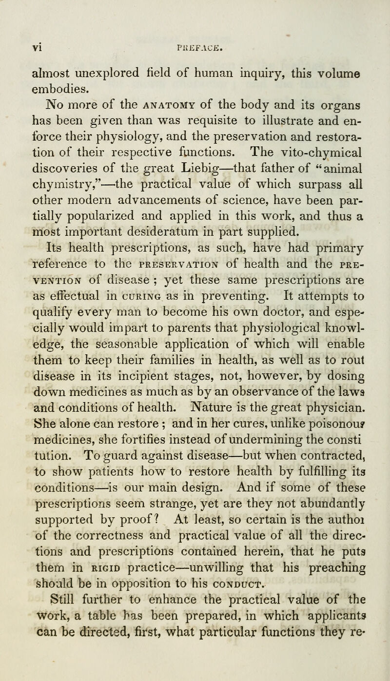 almost unexplored field of human inquiry, this volume embodies. No more of the anatomy of the body and its organs has been given than was requisite to illustrate and en- force their physiology, and the preservation and restora- tion of their respective functions. The vito-chymical discoveries of the great Liebig—that father of  animal chymistry,—the practical value of v^hich surpass all other modern advancements of science, have been par- tially popularized and applied in this work, and thus a most important desideratum in part supplied. Its health prescriptions, as such, have had primary reference to the preservation of health and the pre- vention of disease ; yet these same prescriptions are as effectual in curing as in preventing. It attempts to qualify every man to become his own doctor, and espe- cially would impart to parents that physiological knowl- edge, the seasonable application of which will enable them to keep their families in health, as well as to rout disease in its incipient stages, not, however, by dosing down medicines as much as by an observance of the laws and conditions of health. Nature is the great physician. She alone can restore ; and in her cures, unlike poisonou? medicines, she fortifies instead of undermining the consti tution. To guard against disease—but when contracted, to show patients how to restore health by fulfilling its conditions—is our main design. And if some of these jprescriptions seem strange, yet are they not abundantly supported by proof? At least, so certain is the authoi of the correctness and practical value of all the direc- tions and prescriptions contained herein, that he puts them in rigid practice—unwilling that his preaching should be in opposition to his conduct. Still further to enhance the practical value of the work, a table has been prepared, in which appHcants can be directed, first, what particular functions they re-