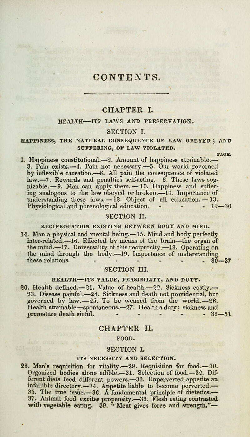 CONTENTS. CHAPTER I. HEALTH ITS LAWS AND PRESERVATION. SECTION I. HAPPINESS, THE NATURAL CONSEQUENCE OF LAW OBEYED ; AND SUFFERING, OF LAW VIOLATED. PAGE. 1. Happiness constitutional.—^2. Amount of happiness attainable.— 3. Pain exists.—4. Pain not necessary.—5. Our world governed by inflexible causation.—6. All pain the consequence of violated law.—7. Rewards and penalties self-acting. 8. These laws cog- nizable.— 9. Man can apply them.—10. Happiness and suffer- ing analogous to the law obeyed or broken.—11. Importance of understanding these laws. —12. Object of all education. — 13. Physiological and phrenological education. - - . 19—30 SECTION II. RECIPROCATION EXISTING BETWEEN BODY AND MIND. 14. Man a physical and mental being.—15. Mind and body perfectly inter-related.—16. Effected by means of the brain—the organ of the mind.—17. Universality of this reciprocity.—18. Operatmg on the mind through the body.—19. Importance of understanding these relations. .-.._. 30—37 SECTION III. HEALTH—ITS VALUE, FEASIBILITY, AND DUTY. 20. Health defined.—21. Value of health.—22. Sickness costly.— 23. Disease painful.—24. Sickness and death not providential, but governed by law.—25. To be weaned from the world.—26. Health attainable—spontaneous.—27. Health a duty; sickness and premature death sinful. ..... 33—51 CHAPTER II. FOOD. SECTION I. ITS NECESSITY AND SELECTION. 28. Man's requisition for vitality.—29. Requisition for food.— 30. Organized bodies alone edible.—31. Selection of food.—32. Dif- ferent diets feed different powers.—33. Unperverted appetite an infallible directory.—34. Appetite liable to become perverted.— 35. The true issue.—36. A fundamental principle of dietetics.— 37. Animal food excites propensity.—38. Flesh eating contrasted with vegetable eating. 39.  Meat gives force and strength.—